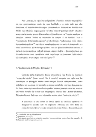 110




        Para Coleridge, só é possível compreender a “alma do homem” na proporção
em que compreendemos quais são suas faculdades e o modo pelo qual elas
funcionam. O modelo dessa hierarquia corresponde ao delineado na República de
Platão, cuja influência na passagem é visível na ênfase à “perfeição ideal”: a Razão é
a suprema faculdade; abaixo dela se acham o Entendimento e a Vontade, a ordenar as
emoções; também abaixo se encontram os desejos e os sentidos. Mas a
“reconciliação de faculdades opostas” envolve tomar a “inclusividade como critério
de excelência poética”80, excelência lograda pelo poeta por meio da imaginação, e a
teoria desenvolvida por Coleridge quanto a isso não pode ser entendida sem que se
parta do mesmo ponto de onde ele começa a desenvolvê-la --, de uma teoria do ato
do conhecimento ou da consciência, isto é, daquilo que ele chamou de “coincidência
ou coalescência de um Objeto com um Sujeito”.81




A “Coalescência do Objeto e do Sujeito” I


        Coleridge parte do princípio de que a filosofia se vale do que ele chama de
“percepção interior” [inner sense]. Não é posssível apropriar para cada uma das
construções da percepção interior “uma intuição exterior correspondente”, como
pode fazer um geômetra, por exemplo, ao pensar numa linha e no traço dela, que não
é a linha, mas a representa de modo adequado o bastante para que esse traço se torne
um “meio eficiente de excitar toda imaginação à intuição dela”. Pensar em linhas,
Richards afirma, é fácil, mas nem todos estão aptos a usar a “percepção interior”:


        A consciência de um homem se estende apenas às sensações agradáveis ou
        desagradáveis causadas nele por impressões exteriores; um outro dilata sua
        percepção interior [inner sense] a uma consciência das formas e da quantidade; um


79
   É “conduzido com as rédeas frouxas”.
80
   Abrams, op. cit., p.118.
81
   Tanto quanto possível, os parágrafos seguintes buscam sintetizar pontos-chave das arguições de
Richards em seu On imagination, op. cit.
 