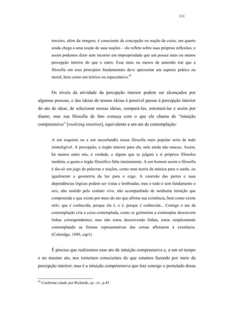 111




           terceiro, além da imagem, é consciente da concepção ou noção da coisa; um quarto
           ainda chega a uma noção de suas noções – ele reflete sobre suas próprias reflexões; e
           assim podemos dizer sem incorrer em impropriedade que um possui mais ou menos
           percepção interior do que o outro. Esse mais ou menos de antemão trai que a
           filosofia em seus princípios fundamentais deve apresentar um aspecto prático ou
           moral, bem como um teórico ou especulativo.82


           Os níveis da atividade da percepção interior podem ser alcançados por
algumas pessoas, e das ideias de nossas ideias é possível passar à percepção interior
do ato de idear, de selecionar nossas ideias, compará-las, estruturá-las e assim por
diante; mas sua filosofia de fato começa com o que ele chama de “intuição
compreensiva” [realizing intuition], equivalente a um ato de contemplação:


           A um esquimó ou a um neozelandês nossa filosofia mais popular seria de todo
           ininteligível. A percepção, o órgão interior para ela, nele ainda não nasceu. Assim,
           há muitos entre nós, é verdade, e alguns que se julgam a si próprios filósofos
           também, a quem o órgão filosófico falta inteiramente. A um homem assim a filosofia
           é tão-só um jogo de palavras e noções, como uma teoria da música para o surdo, ou
           igualmente a geometria da luz para o cego. A conexão das partes e suas
           dependências lógicas podem ser vistas e lembradas; mas o todo é sem fundamento e
           oco, não sustido pelo contato vivo, não acompanhado de nenhuma intuição que
           compreende e que existe por meio do ato que afirma sua existência, bem como existe
           nele; que é conhecida, porque ela é, e é, porque é conhecida... Comigo o ato da
           contemplação cria a coisa contemplada, como os geômetras a contemplar descrevem
           linhas correspondentes; mas não estou descrevendo linhas, estou simplesmente
           contemplando as formas representativas das coisas aflorarem à existência.
           (Coleridge, 1949, cap1)


           É preciso que realizemos esse ato de intuição compreensiva e, a um só tempo
e no mesmo ato, nos tornemos conscientes do que estamos fazendo por meio da
percepção interior; mas é a intuição compreensiva que traz consigo o postulado dessa


82
     Conforme citado por Richards, op. cit., p.45.
 