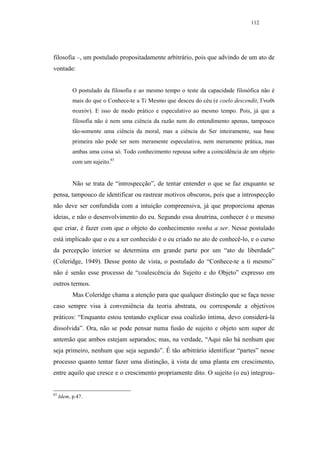 112




filosofia –, um postulado propositadamente arbitrário, pois que advindo de um ato de
vontade:


           O postulado da filosofia e ao mesmo tempo o teste da capacidade filosófica não é
           mais do que o Conhece-te a Ti Mesmo que desceu do céu (e coelo descendit, Γνωθι
           σεατόν). E isso de modo prático e especulativo ao mesmo tempo. Pois, já que a
           filosofia não é nem uma ciência da razão nem do entendimento apenas, tampouco
           tão-somente uma ciência da moral, mas a ciência do Ser inteiramente, sua base
           primeira não pode ser nem meramente especulativa, nem meramente prática, mas
           ambas uma coisa só. Todo conhecimento repousa sobre a coincidência de um objeto
           com um sujeito.83


           Não se trata de “introspecção”, de tentar entender o que se faz enquanto se
pensa, tampouco de identificar ou rastrear motivos obscuros, pois que a introspecção
não deve ser confundida com a intuição compreensiva, já que proporciona apenas
ideias, e não o desenvolvimento do eu. Segundo essa doutrina, conhecer é o mesmo
que criar, é fazer com que o objeto do conhecimento venha a ser. Nesse postulado
está implicado que o eu a ser conhecido é o eu criado no ato de conhecê-lo, e o curso
da percepção interior se determina em grande parte por um “ato de liberdade”
(Coleridge, 1949). Desse ponto de vista, o postulado do “Conhece-te a ti mesmo”
não é senão esse processo de “coalescência do Sujeito e do Objeto” expresso em
outros termos.
           Mas Coleridge chama a atenção para que qualquer distinção que se faça nesse
caso sempre visa à conveniência da teoria abstrata, ou corresponde a objetivos
práticos: “Enquanto estou tentando explicar essa coalizão íntima, devo considerá-la
dissolvida”. Ora, não se pode pensar numa fusão de sujeito e objeto sem supor de
antemão que ambos estejam separados; mas, na verdade, “Aqui não há nenhum que
seja primeiro, nenhum que seja segundo”. É tão arbitrário identificar “partes” nesse
processo quanto tentar fazer uma distinção, à vista de uma planta em crescimento,
entre aquilo que cresce e o crescimento propriamente dito. O sujeito (o eu) integrou-


83
     Idem, p.47.
 
