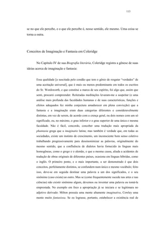 113




se no que ele percebe, e o que ele percebe é, nesse sentido, ele mesmo. Uma coisa se
torna a outra.




Conceitos de Imaginação e Fantasia em Coleridge


       No Capítulo IV de sua Biografia literária, Coleridge registra a gênese de suas
ideias acerca de imaginação e fantasia:


       Essa qualidade [a suscitada pelo condão que tem o gênio de resgatar “verdades” de
       uma aceitação universal], que é mais ou menos predominante em todos os escritos
       do Sr. Wordsworth, e que constitui a marca de seu espírito, foi algo que, assim que
       senti, procurei compreender. Reiteradas meditações levaram-me a suspeitar (e uma
       análise mais profunda das faculdades humanas e de suas características, funções e
       efeitos adequados fez minha conjectura amadurecer em plena convicção) que a
       fantasia e a imaginação eram duas categorias diferentes e consideravelmente
       distintas, em vez de serem, de acordo com a crença geral, ou dois nomes com um só
       significado, ou, no máximo, o grau inferior e o grau superior de uma única e mesma
       faculdade. Não é fácil, concordo, conceber uma tradução mais apropriada da
       phantasia grega que a imaginatio latina; mas também é verdade que, em todas as
       sociedades, existe um instinto de crescimento, um inconsciente bom senso coletivo
       trabalhando progressivamente para dessinonimizar as palavras, originalmente do
       mesmo sentido, que a confluência de dialetos havia fornecido às línguas mais
       homogêneas, como o grego e o alemão, e que a mesma causa, aliada a acidentes de
       tradução de obras originais de diferentes países, ocasiona em línguas híbridas, como
       o inglês. O primeiro ponto, e o mais importante, a ser demonstrado é que dois
       conceitos, perfeitamente distintos, se confundem num único e mesmo vocábulo; feito
       isso, deve-se em seguida destinar uma palavra a um dos significados, e o seu
       sinônimo (caso exista) ao outro. Mas se (como frequentemente sucede nas artes e nas
       ciências) não existir sinônimo algum, devemos ou inventar uma palavra ou tomá-la
       emprestada. No exemplo em foco a apropriação já se iniciara e se legitimara no
       adjetivo derivado: Milton possuía uma mente altamente imaginativa, Cowley uma
       mente muito fantasiosa. Se eu lograsse, portanto, estabelecer a existência real de
 