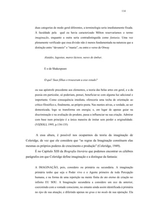 114




       duas categorias de modo geral diferentes, a terminologia seria imediatamente fixada.
       À faculdade pela      qual eu havia caracterizado Milton reservaríamos o termo
       imaginação, enquanto a outra seria contradistinguida como fantasia. Uma vez
       plenamente verificado que essa divisão não é menos fundamentada na natureza que a
       distinção entre “devaneio” e “mania”, ou entre o verso de Otway


               Alaúdes, lagostas, mares lácteos, naves de âmbar,


               E o de Shakespeare


               O quê! Suas filhas o trouxeram a esse estado?


       ou sua apóstrofe precedente aos elementos, a teoria das belas artes em geral, e a da
       poesia em particular, só poderiam, pensei, beneficiar-se com alguma luz adicional e
       importante. Como consequência imediata, ofereceria uma tocha de orientação ao
       crítico filosófico e, finalmente, ao próprio poeta. Nas mentes ativas, a verdade, ao ser
       domesticada, logo se transforma em energia; e, em lugar de apenas guiar na
       discriminação e na avaliação do produto, passa a influenciar na sua criação. Admirar
       com base num princípio é a única maneira de imitar sem perder a originalidade.
       (VIZIOLI, 1995, p.134-135)


       A essa altura, é possível nos ocuparmos da teoria da imaginação de
Coleridge, de vez que ele considera que “as regras da Imaginação constituem elas
mesmas os próprios poderes de crescimento e produção” (Coleridge, 1949).
       É no Capítulo XIII da Biografia literária que podemos encontrar os célebres
parágrafos em que Coleridge define imaginação e a distingue da fantasia:


       A IMAGINAÇÃO, pois, considero ou primária ou secundária. A imaginação
       primária tenho que seja o Poder vivo e o Agente primeiro de toda Percepção
       humana, e na forma de uma repetição na mente finita do ato eterno de criação no
       infinito EU SOU. A Imaginação secundária a considero um eco da anterior,
       coexistindo com a vontade consciente, no entanto ainda assim identificada à primária
       no tipo de sua atuação, e diferindo apenas no grau e no modo de sua operação. Ela
 
