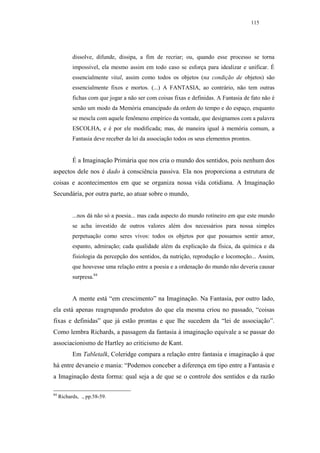 115




           dissolve, difunde, dissipa, a fim de recriar; ou, quando esse processo se torna
           impossível, ela mesmo assim em todo caso se esforça para idealizar e unificar. É
           essencialmente vital, assim como todos os objetos (na condição de objetos) são
           essencialmente fixos e mortos. (...) A FANTASIA, ao contrário, não tem outras
           fichas com que jogar a não ser com coisas fixas e definidas. A Fantasia de fato não é
           senão um modo da Memória emancipado da ordem do tempo e do espaço, enquanto
           se mescla com aquele fenômeno empírico da vontade, que designamos com a palavra
           ESCOLHA, e é por ele modificada; mas, de maneira igual à memória comum, a
           Fantasia deve receber da lei da associação todos os seus elementos prontos.


           É a Imaginação Primária que nos cria o mundo dos sentidos, pois nenhum dos
aspectos dele nos é dado à consciência passiva. Ela nos proporciona a estrutura de
coisas e acontecimentos em que se organiza nossa vida cotidiana. A Imaginação
Secundária, por outra parte, ao atuar sobre o mundo,


           ...nos dá não só a poesia... mas cada aspecto do mundo rotineiro em que este mundo
           se acha investido de outros valores além dos necessários para nossa simples
           perpetuação como seres vivos: todos os objetos por que possamos sentir amor,
           espanto, admiração; cada qualidade além da explicação da física, da química e da
           fisiologia da percepção dos sentidos, da nutrição, reprodução e locomoção... Assim,
           que houvesse uma relação entre a poesia e a ordenação do mundo não deveria causar
           surpresa.84


           A mente está “em crescimento” na Imaginação. Na Fantasia, por outro lado,
ela está apenas reagrupando produtos do que ela mesma criou no passado, “coisas
fixas e definidas” que já estão prontas e que lhe sucedem da “lei de associação”.
Como lembra Richards, a passagem da fantasia à imaginação equivale a se passar do
associacionismo de Hartley ao criticismo de Kant.
           Em Tabletalk, Coleridge compara a relação entre fantasia e imaginação à que
há entre devaneio e mania: “Podemos conceber a diferença em tipo entre a Fantasia e
a Imaginação desta forma: qual seja a de que se o controle dos sentidos e da razão

84
     Richards, ., pp.58-59.
 