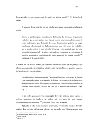 116




fosse retirado, a primeira se tornaria devaneio, e a última, mania” 85 (23 de Junho de
1834).


         A remoção desse controle, porém, não faz com que a imaginação se abeire da
mania:


         Decerto o grande engenho se acha perto da loucura, diz Dryden, e é igualmente
         verdadeiro que o gênio de tipo mais elevado implica uma intensidade incomum do
         poder modificador, que, destacado do poder discriminativo, poderia por magia
         transformar palha trançada em diadema real; mas seria pelo menos tão verdadeiro
         que o grande gênio é o mais estranho à loucura – sim, apartado dela por uma
         montanha intransponível – a saber, a atividade do pensamento e a vivacidade da
         memória acumulativa, constituintes não menos essenciais do “grande engenho”.86
         (Tabletalk, 1o de maio de 1833).


A mente, em seu estado normal, se vale tanto da fantasia como da imaginação, que
não se opõem uma à outra. Na Biografia literária, ele faz objeções quanto a palavras
de Wordsworth a respeito disso:


         Estou inclinado a conjecturar que ele [Wordsworth] tomou a co-presença da fantasia
         e da imaginação apenas pela operação da última. Um homem pode trabalhar com
         dois instrumentos muito diferentes ao mesmo tempo; cada qual tem seu quinhão no
         trabalho, mas o trabalho efetuado por cada um é bem diverso (Coleridge, 1949.
         cap.12).


         E em outra passagem: “A imaginação deve ter fantasia; com efeito, os
poderes superiores do intelecto só podem agir por meio de uma energia
correspondente dos inferiores” 87 (Tabletalk, 20 de abril de 1833).
         Aplicadas à arte, essas distinções constituem, obviamente, critérios de valor
estético. Isso permite a Coleridge afirmar, por exemplo, que “Milton possuía uma

85
   Conforme citado por Richards, op. cit., p.74.
86
   Idem, ibidem.
87
   Idem, p.75.
 