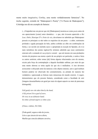 117




mente muito imaginativa, Cowley, uma mente verdadeiramente fantasiosa”. No
trecho seguinte, extraído de “Shakespeare’s Poetry” [“A Poesia de Shakespeare”],
Coleridge nos dá um exemplo de fantasia:


       (...) Empenhei-me em provar que ele [Shakespeare] mostrou-se como poeta antes de
       seu aparecimento [como] autor dramático – e que, não tivessem aparecido o Rei
       Lear, Otelo, Henrique IV e Noite de reis, deveríamos ter admitido que Shakespeare
       possuía os principais se não todos os requisitos de um poeta – a saber, sentimento
       profundo e aguda percepção do belo, ambos exibidos ao olho em combinações de
       forma, e ao ouvido em melodia suave e apropriada (à exceção de Spender, ele é [o
       mais melodioso dos poetas ingleses?]); teríamos admitido que esses sentimentos
       estavam sob o comando de sua própria vontade – que até mesmo em suas produções
       iniciais ele projetava sua mente a partir de seu próprio ser particular, e sentia e fazia
       os outros sentirem, sobre temas [de] forma alguma relacionados com ele mesmo,
       exceto pela força da contemplação e daquela faculdade sublime, por meio de que
       uma mente alterosa se torna aquilo de que ela é mediadora. A isso devemos
       acrescentar o afeiçoado amor da natureza e dos objetos naturais, sem o qual nenhum
       homem poderia ter observado tão constantemente, ou pintado de maneira tão
       verdadeira e apaixonada as belezas mais minuciosas do mundo exterior. A seguir,
       demonstramos que ele possuía fantasia, considerada como a faculdade de unir
       [imagens dessemelhantes em geral por meio de algum aspecto ou mais de parecença
       distinguida].


       Full gently now she takes him by the hand,
       A lily prison’d in a gaol of snow,
       Or ivory in an alabaster band;
       So white a friend engirts so white a foe.


       (Vênus e Adônis, 361-364)


       [Toda gentil, segura a mão do jovem,
       Lírio a que cárcere de neve aferra,
       Marfim que cinta de alabastro envolve;
 