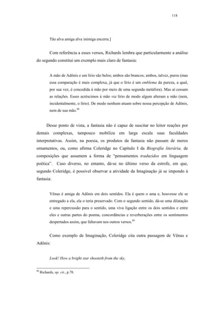 118




            Tão alva amiga alva inimiga encerra.]


            Com referência a esses versos, Richards lembra que particularmente a análise
do segundo constitui um exemplo mais claro de fantasia:


            A mão de Adônis e um lírio são belos; ambos são brancos; ambos, talvez, puros (mas
            essa comparação é mais complexa, já que o lírio é um emblema da pureza, a qual,
            por sua vez, é concedida à mão por meio de uma segunda metáfora). Mas aí cessam
            as relações. Esses acréscimos à mão via lírio de modo algum alteram a mão (nem,
            incidentalmente, o lírio). De modo nenhum atuam sobre nossa percepção de Adônis,
            nem de sua mão.88


         Desse ponto de vista, a fantasia não é capaz de suscitar no leitor reações por
demais complexas, tampouco mobiliza em larga escala suas faculdades
interpretativas. Assim, na poesia, os produtos da fantasia não passam de meros
ornamentos, ou, como afirma Coleridge no Capítulo I da Biografia literária, de
composições que assumem a forma de “pensamentos traduzidos em linguagem
poética”.        Caso diverso, no entanto, dá-se no último verso da estrofe, em que,
segundo Coleridge, é possível observar a atividade da Imaginação já se impondo à
fantasia:


            Vênus é amiga de Adônis em dois sentidos. Ela é quem o ama e, houvesse ele se
            entregado a ela, ela o teria preservado. Com o segundo sentido, dá-se uma dilatação
            e uma repercussão para o sentido, uma viva ligação entre os dois sentidos e entre
            eles e outras partes do poema, concordâncias e reverberações entre os sentimentos
            despertados assim, que faltavam nos outros versos.89


            Como exemplo de Imaginação, Coleridge cita outra passagem de Vênus e
Adônis:


            Look! How a bright star shooteth from the sky,

88
     Richards, op. cit., p.78.
 