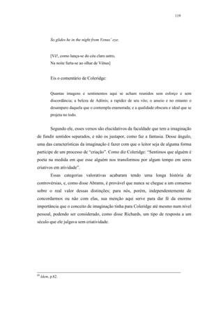 119




           So glides he in the night from Venus’ eye.


           [Vê!, como lança-se do céu claro astro,
           Na noite furta-se ao olhar de Vênus]


           Eis o comentário de Coleridge:


           Quantas imagens e sentimentos aqui se acham reunidos sem esforço e sem
           discordância; a beleza de Adônis; a rapidez de seu vôo; o anseio e no entanto o
           desamparo daquela que o contempla enamorada; e a qualidade obscura e ideal que se
           projeta no todo.


           Segundo ele, esses versos são elucidativos da faculdade que tem a imaginação
de fundir sentidos separados, e não os justapor, como faz a fantasia. Desse ângulo,
uma das características da imaginação é fazer com que o leitor seja de alguma forma
partícipe de um processo de “criação”. Como diz Coleridge: “Sentimos que alguém é
poeta na medida em que esse alguém nos transformou por algum tempo em seres
criativos em atividade”.
           Essas categorias valorativas acabaram tendo uma longa história de
controvérsias, e, como disse Abrams, é provável que nunca se chegue a um consenso
sobre o real valor dessas distinções; para nós, porém, independentemente de
concordarmos ou não com elas, sua menção aqui serve para dar fé da enorme
importância que o conceito de imaginação tinha para Coleridge até mesmo num nível
pessoal, podendo ser considerado, como disse Richards, um tipo de resposta a um
século que ele julgava sem criatividade.




89
     Idem, p.82.
 