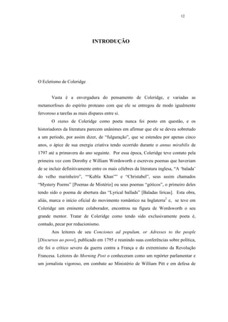 12




                              INTRODUÇÃO




O Ecletismo de Coleridge


       Vasta é a envergadura do pensamento de Coleridge, e variadas as
metamorfoses do espírito proteano com que ele se entregou de modo igualmente
fervoroso a tarefas as mais díspares entre si.
       O status de Coleridge como poeta nunca foi posto em questão, e os
historiadores da literatura parecem unânimes em afirmar que ele se deveu sobretudo
a um período, por assim dizer, de “fulguração”, que se estendeu por apenas cinco
anos, o ápice de sua energia criativa tendo ocorrido durante o annus mirabilis de
1797 até a primavera do ano seguinte. Por essa época, Coleridge teve contato pela
primeira vez com Dorothy e William Wordsworth e escreveu poemas que haveriam
de se incluir definitivamente entre os mais célebres da literatura inglesa, “A ‘balada’
do velho marinheiro”, ““Kubla Khan”” e “Christabel”, seus assim chamados
“Mystery Poems” [Poemas de Mistério] ou seus poemas “góticos”, o primeiro deles
tendo sido o poema de abertura das “Lyrical ballads” [Baladas líricas]. Esta obra,
aliás, marca o início oficial do movimento romântico na Inglaterra2 e, se teve em
Coleridge um eminente colaborador, encontrou na figura de Wordsworth o seu
grande mentor. Tratar de Coleridge como tendo sido exclusivamente poeta é,
contudo, pecar por reducionismo.
       Aos leitores de seu Conciones ad populum, or Adresses to the people
[Discursos ao povo], publicado em 1795 e reunindo suas conferências sobre política,
ele foi o crítico severo da guerra contra a França e do extremismo da Revolução
Francesa. Leitores do Morning Post o conheceram como um repórter parlamentar e
um jornalista vigoroso, em combate ao Ministério de William Pitt e em defesa de
 