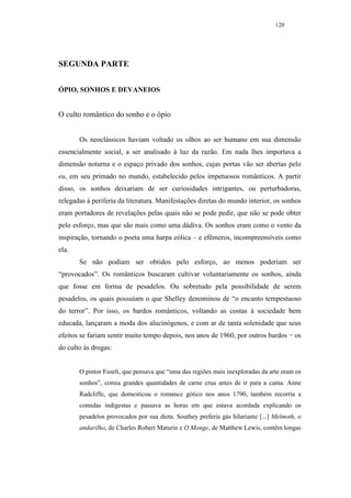 120




SEGUNDA PARTE


ÓPIO, SONHOS E DEVANEIOS


O culto romântico do sonho e o ópio


       Os neoclássicos haviam voltado os olhos ao ser humano em sua dimensão
essencialmente social, a ser analisado à luz da razão. Em nada lhes importava a
dimensão noturna e o espaço privado dos sonhos, cujas portas vão ser abertas pelo
eu, em seu primado no mundo, estabelecido pelos impetuosos românticos. A partir
disso, os sonhos deixariam de ser curiosidades intrigantes, ou perturbadoras,
relegadas à periferia da literatura. Manifestações diretas do mundo interior, os sonhos
eram portadores de revelações pelas quais não se pode pedir, que não se pode obter
pelo esforço, mas que são mais como uma dádiva. Os sonhos eram como o vento da
inspiração, tornando o poeta uma harpa eólica – e efêmeros, incompreensíveis como
ela.
       Se não podiam ser obtidos pelo esforço, ao menos poderiam ser
“provocados”. Os românticos buscaram cultivar voluntariamente os sonhos, ainda
que fosse em forma de pesadelos. Ou sobretudo pela possibilidade de serem
pesadelos, os quais possuíam o que Shelley denominou de “o encanto tempestuoso
do terror”. Por isso, os bardos românticos, voltando as costas à sociedade bem
educada, lançaram a moda dos alucinógenos, e com ar de tanta solenidade que seus
efeitos se fariam sentir muito tempo depois, nos anos de 1960, por outros bardos − os
do culto às drogas:


       O pintor Fuseli, que pensava que “uma das regiões mais inexploradas da arte eram os
       sonhos”, comia grandes quantidades de carne crua antes de ir para a cama. Anne
       Radcliffe, que domesticou o romance gótico nos anos 1790, também recorria a
       comidas indigestas e passava as horas em que estava acordada explicando os
       pesadelos provocados por sua dieta. Southey preferia gás hilariante [...] Melmoth, o
       andarilho, de Charles Robert Maturin e O Monge, de Matthew Lewis, contêm longas
 