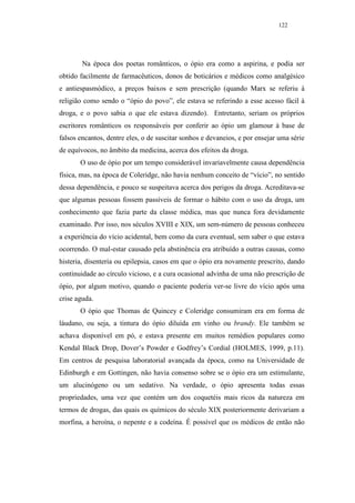 122




        Na época dos poetas românticos, o ópio era como a aspirina, e podia ser
obtido facilmente de farmacêuticos, donos de boticários e médicos como analgésico
e antiespasmódico, a preços baixos e sem prescrição (quando Marx se referiu à
religião como sendo o “ópio do povo”, ele estava se referindo a esse acesso fácil à
droga, e o povo sabia o que ele estava dizendo). Entretanto, seriam os próprios
escritores românticos os responsáveis por conferir ao ópio um glamour à base de
falsos encantos, dentre eles, o de suscitar sonhos e devaneios, e por ensejar uma série
de equívocos, no âmbito da medicina, acerca dos efeitos da droga.
       O uso de ópio por um tempo considerável invariavelmente causa dependência
física, mas, na época de Coleridge, não havia nenhum conceito de “vício”, no sentido
dessa dependência, e pouco se suspeitava acerca dos perigos da droga. Acreditava-se
que algumas pessoas fossem passíveis de formar o hábito com o uso da droga, um
conhecimento que fazia parte da classe médica, mas que nunca fora devidamente
examinado. Por isso, nos séculos XVIII e XIX, um sem-número de pessoas conheceu
a experiência do vício acidental, bem como da cura eventual, sem saber o que estava
ocorrendo. O mal-estar causado pela abstinência era atribuído a outras causas, como
histeria, disenteria ou epilepsia, casos em que o ópio era novamente prescrito, dando
continuidade ao círculo vicioso, e a cura ocasional advinha de uma não prescrição de
ópio, por algum motivo, quando o paciente poderia ver-se livre do vício após uma
crise aguda.
       O ópio que Thomas de Quincey e Coleridge consumiram era em forma de
láudano, ou seja, a tintura do ópio diluída em vinho ou brandy. Ele também se
achava disponível em pó, e estava presente em muitos remédios populares como
Kendal Black Drop, Dover’s Powder e Godfrey’s Cordial (HOLMES, 1999, p.11).
Em centros de pesquisa laboratorial avançada da época, como na Universidade de
Edinburgh e em Gottingen, não havia consenso sobre se o ópio era um estimulante,
um alucinógeno ou um sedativo. Na verdade, o ópio apresenta todas essas
propriedades, uma vez que contém um dos coquetéis mais ricos da natureza em
termos de drogas, das quais os químicos do século XIX posteriormente derivariam a
morfina, a heroína, o nepente e a codeína. É possível que os médicos de então não
 