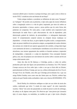 123




ousassem admitir para si mesmos os perigos da droga, sem a qual, como se dizia no
século XVII, “a medicina seria um homem de um braço”
         Visões antigas tendiam a considerar as influências do ópio como “benignas”
ou “malignas”. De acordo com as primeiras, o ópio seria capaz de exercer influência
sobre a imaginação criativa e a vida do gênio, inspirando, por meio de sonhos ou
devaneios aparentados a transes, poesia e prosa poética que de outra forma não
poderiam ser compostas. Por outra parte, o ópio também seria responsável pela
deterioração da saúde física e pelo abreviamento da vida do dependente; pela
deterioração gradual do intelecto, da personalidade e a subsequente depravação
moral. O comportamento corporal entraria no cômputo dessas mudanças no
dependente – a lividez das faces, os giros rápidos do globo ocular, o emagrecimento.
Após um prazer indefinível nos primeiros estágios, acompanhado de sonhos distintos
dos normais em virtude de um suposto aguçamento dos sentidos, a droga daria lugar
a um sentimento de horror e a manifestações semelhantes às do delirium tremens no
alcoolismo, esse mesmo aguçamento dos sentidos só fazendo acentuar a impressão
de malignidade, a depressão e a culpa do dependente. Uma concepção bastante
gótica, essa, mas ela perpassa um sem-número de escritos sobre o assunto até há um
tempo relativamente curto.
         Antes dos dias de De Quincey e Coleridge, porém, o relato de sonhos
produzidos pelo ópio não figura com proeminência na literatura. Em 1793, Samuel
Crumpe escreveu um livro sobre ópio e sobre o uso que se fazia dele no Oriente,
particularmente na Pérsia. Crumpe, por sua vez, colhera informações do livro Travels
through Persia de Chardin, uma obra que Coleridge provavelmente leu e que seu
amigo Robert Southey usou como uma das fontes para seu Thalaba, embora haja
indícios de que Chardin tenha confundido o ópio com o haxixe (SCHNEIDER, 1970,
p.52).
         David Hartley fez referências ambíguas ao ópio em seu relato da teoria dos
sonhos, explicando que neles “o estado do corpo sugere”, de entre impressões
recentes, “ideias” tais como são apropriadas ao estado de prazer ou dor do estômago,
da cabeça ou de alguma outra parte. Ele observou que “uma pessoa que consumiu
ópio vê cenas alegres, ou medonhas, na medida em que o ópio incita vibrações
 