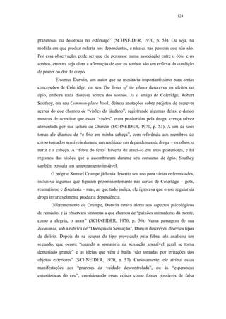 124




prazerosas ou dolorosas no estômago” (SCHNEIDER, 1970, p. 53). Ou seja, na
medida em que produz euforia nos dependentes, e náusea nas pessoas que não são.
Por essa observação, pode ser que ele pensasse numa associação entre o ópio e os
sonhos, embora seja clara a afirmação de que os sonhos são um reflexo da condição
de prazer ou dor do corpo.
         Erasmus Darwin, um autor que se mostraria importantíssimo para certas
concepções de Coleridge, em seu The loves of the plants descreveu os efeitos do
ópio, embora nada dissesse acerca dos sonhos. Já o amigo de Coleridge, Robert
Southey, em seu Common-place book, deixou anotações sobre projetos de escrever
acerca do que chamou de “visões do láudano”, registrando algumas delas, e dando
mostras de acreditar que essas “visões” eram produzidas pela droga, crença talvez
alimentada por sua leitura de Chardin (SCHNEIDER, 1970, p. 53). A um de seus
temas ele chamou de “o frio em minha cabeça”, com referência aos membros do
corpo tornados sensíveis durante um resfriado em dependentes da droga – os olhos, o
nariz e a cabeça. A “febre do feno” haveria de atacá-lo em anos posteriores, e há
registros das visões que o assombraram durante seu consumo de ópio. Southey
também possuía um temperamento instável.
       O próprio Samuel Crumpe já havia descrito seu uso para várias enfermidades,
inclusive algumas que figuram proeminentemente nas cartas de Coleridge – gota,
reumatismo e disenteria – mas, ao que tudo indica, ele ignorava que o uso regular da
droga invariavelmente produzia dependência.
       Diferentemente de Crumpe, Darwin estava alerta aos aspectos psicológicos
do remédio, e já observara sintomas a que chamou de “paixões animadoras da mente,
como a alegria, o amor” (SCHNEIDER, 1970, p. 56). Numa passagem de sua
Zoonomia, sob a rubrica de “Doenças da Sensação”, Darwin descreveu diversos tipos
de delírio. Depois de se ocupar do tipo provocado pela febre, ele analisou um
segundo, que ocorre “quando a somatória da sensação aprazível geral se torna
demasiado grande” e as ideias que vêm à baila “são tomadas por irritações dos
objetos exteriores” (SCHNEIDER, 1970, p. 57). Curiosamente, ele atribui essas
manifestações aos “prazeres da vaidade descontrolada”, ou às “esperanças
entusiásticas do céu”, considerando essas coisas como fontes possíveis de falsa
 