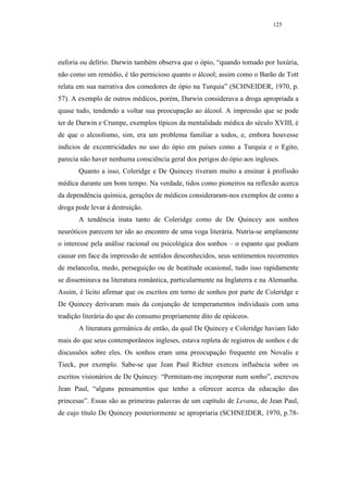 125




euforia ou delírio. Darwin também observa que o ópio, “quando tomado por luxúria,
não como um remédio, é tão pernicioso quanto o álcool; assim como o Barão de Tott
relata em sua narrativa dos comedores de ópio na Turquia” (SCHNEIDER, 1970, p.
57). A exemplo de outros médicos, porém, Darwin considerava a droga apropriada a
quase tudo, tendendo a voltar sua preocupação ao álcool. A impressão que se pode
ter de Darwin e Crumpe, exemplos típicos da mentalidade médica do século XVIII, é
de que o alcoolismo, sim, era um problema familiar a todos, e, embora houvesse
indícios de excentricidades no uso do ópio em países como a Turquia e o Egito,
parecia não haver nenhuma consciência geral dos perigos do ópio aos ingleses.
       Quanto a isso, Coleridge e De Quincey tiveram muito a ensinar à profissão
médica durante um bom tempo. Na verdade, tidos como pioneiros na reflexão acerca
da dependência química, gerações de médicos consideraram-nos exemplos de como a
droga pode levar à destruição.
       A tendência inata tanto de Coleridge como de De Quincey aos sonhos
neuróticos parecem ter ido ao encontro de uma voga literária. Nutria-se amplamente
o interesse pela análise racional ou psicológica dos sonhos – o espanto que podiam
causar em face da impressão de sentidos desconhecidos, seus sentimentos recorrentes
de melancolia, medo, perseguição ou de beatitude ocasional, tudo isso rapidamente
se disseminava na literatura romântica, particularmente na Inglaterra e na Alemanha.
Assim, é lícito afirmar que os escritos em torno de sonhos por parte de Coleridge e
De Quincey derivaram mais da conjunção de temperamentos individuais com uma
tradição literária do que do consumo propriamente dito de opiáceos.
       A literatura germânica de então, da qual De Quincey e Coleridge haviam lido
mais do que seus contemporâneos ingleses, estava repleta de registros de sonhos e de
discussões sobre eles. Os sonhos eram uma preocupação frequente em Novalis e
Tieck, por exemplo. Sabe-se que Jean Paul Richter exerceu influência sobre os
escritos visionários de De Quincey. “Permitam-me incorporar num sonho”, escreveu
Jean Paul, “alguns pensamentos que tenho a oferecer acerca da educação das
princesas”. Essas são as primeiras palavras de um capítulo de Levana, de Jean Paul,
de cujo título De Quincey posteriormente se apropriaria (SCHNEIDER, 1970, p.78-
 
