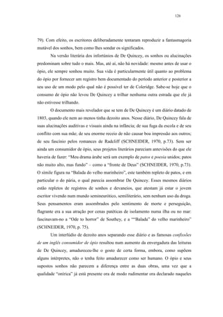 126




79). Com efeito, os escritores deliberadamente tentaram reproduzir a fantasmagoria
mutável dos sonhos, bem como lhes sondar os significados.
       Na versão literária dos infortúnios de De Quincey, os sonhos ou alucinações
predominam sobre tudo o mais. Mas, até aí, não há novidade: mesmo antes de usar o
ópio, ele sempre sonhou muito. Sua vida é particularmente útil quanto ao problema
do ópio por fornecer um registro bem documentado do período anterior e posterior a
seu uso de um modo pelo qual não é possível ter de Coleridge. Sabe-se hoje que o
consumo de ópio não levou De Quincey a trilhar nenhuma outra estrada que ele já
não estivesse trilhando.
       O documento mais revelador que se tem de De Quincey é um diário datado de
1803, quando ele nem ao menos tinha dezoito anos. Nesse diário, De Quincey fala de
suas alucinações auditivas e visuais ainda na infância; de sua fuga da escola e de seu
conflito com sua mãe; de seu enorme receio de não causar boa impressão aos outros;
de seu fascínio pelos romances de Radcliff (SCHNEIDER, 1970, p.73). Sem ser
ainda um consumidor de ópio, seus projetos literários pareciam antevisões do que ele
haveria de fazer: “Meu drama árabe será um exemplo de patos e poesia unidos; patos
não muito alto, mas fundo” – como a “fronte de Deus” (SCHNEIDER, 1970, p.73).
O símile figura na “Balada do velho marinheiro”, este também repleto de patos, e em
particular o do pária, o qual parecia assombrar De Quincey. Esses mesmos diários
estão repletos de registros de sonhos e devaneios, que atestam já estar o jovem
escritor vivendo num mundo semineurótico, semiliterário, sem nenhum uso da droga.
Seus pensamentos eram assombrados pelo sentimento de morte e perseguição,
flagrante era a sua atração por cenas patéticas de isolamento numa ilha ou no mar:
fascinavam-no a “Ode to horror” de Southey, e a ““Balada” do velho marinheiro”
(SCHNEIDER, 1970, p. 75).
       Um interlúdio de dezoito anos separando esse diário e as famosas confissões
de um inglês consumidor de ópio resultou num aumento da envergadura das leituras
de De Quincey, amadureceu-lhe o gosto de certa forma, embora, como supõem
alguns intérpretes, não o tenha feito amadurecer como ser humano. O ópio e seus
supostos sonhos não parecem a diferença entre as duas obras, uma vez que a
qualidade “onírica” já está presente ora de modo rudimentar ora declarado naqueles
 