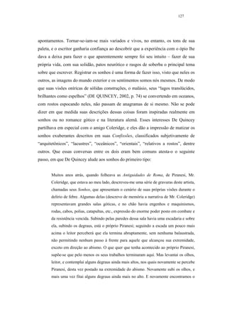 127




apontamentos. Tornar-se-iam-se mais variados e vivos, no entanto, os tons de sua
paleta, e o escritor ganharia confiança ao descobrir que a experiência com o ópio lhe
dava a deixa para fazer o que aparentemente sempre foi seu intuito – fazer de sua
própria vida, com sua solidão, patos neurótico e rasgos de soberba o principal tema
sobre que escrever. Registrar os sonhos é uma forma de fazer isso, visto que neles os
outros, as imagens do mundo exterior e os sentimentos somos nós mesmos. De modo
que suas visões oníricas de sólidas construções, o malásio, seus “lagos translúcidos,
brilhantes como espelhos” (DE QUINCEY, 2002, p. 74) se convertendo em oceanos,
com rostos espocando neles, não passam de anagramas de si mesmo. Não se pode
dizer em que medida suas descrições dessas coisas foram inspiradas realmente em
sonhos ou no romance gótico e na literatura alemã. Esses interesses De Quincey
partilhava em especial com o amigo Coleridge, e eles dão a impressão de matizar os
sonhos exuberantes descritos em suas Confissões, classificados subjetivamente de
“arquitetônicos”, “lacustres”, “oceânicos”, “orientais”, “relativos a rostos”, dentre
outros. Que essas conversas entre os dois eram bem comuns atesta-o o seguinte
passo, em que De Quincey alude aos sonhos do primeiro tipo:


       Muitos anos atrás, quando folheava as Antiguidades de Roma, de Piranesi, Mr.
       Coleridge, que estava ao meu lado, descreveu-me uma série de gravuras deste artista,
       chamadas seus Sonhos, que apresentam o cenário de suas próprias visões durante o
       delírio de febre. Algumas delas (descrevo de memória a narrativa de Mr. Coleridge)
       representavam grandes salas góticas, e no chão havia engenhos e maquinismos,
       rodas, cabos, polias, catapultas, etc., expressão do enorme poder posto em combate e
       da resistência vencida. Subindo pelas paredes dessa sala havia uma escadaria e sobre
       ela, subindo os degraus, está o próprio Piranesi; seguindo a escada um pouco mais
       acima o leitor perceberá que ela termina abruptamente, sem nenhuma balaustrada,
       não permitindo nenhum passo à frente para aquele que alcançou sua extremidade,
       exceto em direção ao abismo. O que quer que tenha acontecido ao próprio Piranesi,
       supõe-se que pelo menos os seus trabalhos terminaram aqui. Mas levantai os olhos,
       leitor, e contemplai alguns degraus ainda mais altos, nos quais novamente se percebe
       Piranesi, desta vez postado na extremidade do abismo. Novamente subi os olhos, e
       mais uma vez fitai alguns degraus ainda mais no alto. E novamente encontramos o
 