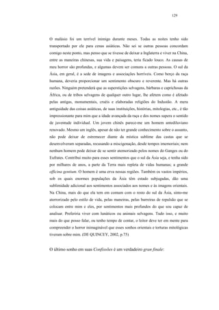 129




O malásio foi um terrível inimigo durante meses. Todas as noites tenho sido
transportado por ele para cenas asiáticas. Não sei se outras pessoas concordam
comigo neste ponto, mas penso que se tivesse de deixar a Inglaterra e viver na China,
entre as maneiras chinesas, sua vida e paisagens, teria ficado louco. As causas de
meu horror são profundas, e algumas devem ser comuns a outras pessoas. O sul da
Ásia, em geral, é a sede de imagens e associações horríveis. Como berço da raça
humana, deveria proporcionar um sentimento obscuro e reverente. Mas há outras
razões. Ninguém pretenderá que as superstições selvagens, bárbaras e caprichosas da
África, ou de tribos selvagens de qualquer outro lugar, lhe afetem como é afetado
pelas antigas, monumentais, cruéis e elaboradas religiões do Industão. A mera
antiguidade das coisas asiáticas, de suas instituições, histórias, mitologias, etc., é tão
impressionante para mim que a idade avançada da raça e dos nomes supera o sentido
de juventude individual. Um jovem chinês parece-me um homem antediluviano
renovado. Mesmo um inglês, apesar de não ter grande conhecimento sobre o assunto,
não pode deixar de estremecer diante da mística sublime das castas que se
desenvolveram separadas, recusando a miscigenação, desde tempos imemoriais; nem
nenhum homem pode deixar de se sentir atemorizado pelos nomes do Ganges ou do
Eufrates. Contribui muito para esses sentimentos que o sul da Ásia seja, e tenha sido
por milhares de anos, a parte da Terra mais repleta de vidas humanas; a grande
officina gentium. O homem é uma erva nessas regiões. Também os vastos impérios,
sob os quais enormes populações da Ásia têm estado subjugadas, dão uma
sublimidade adicional aos sentimentos associados aos nomes e às imagens orientais.
Na China, mais do que ela tem em comum com o resto do sul da Ásia, sinto-me
aterrorizado pelo estilo de vida, pelas maneiras, pelas barreiras de repulsão que se
colocam entre mim e eles, por sentimentos mais profundos do que sou capaz de
analisar. Preferiria viver com lunáticos ou animais selvagens. Tudo isso, e muito
mais do que posso falar, ou tenho tempo de contar, o leitor deve ter em mente para
compreender o horror inimaginável que esses sonhos orientais e torturas mitológicas
tiveram sobre mim. (DE QUINCEY, 2002, p.75)


O último sonho em suas Confissões é um verdadeiro gran finale:
 
