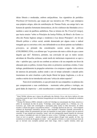 13




ideias liberais e moderadas, embora antijacobinas. Aos signatários do periódico
Watchman [O Sentinela], que surgiu por sua iniciativa em 1796 e que estampava
seus próprios artigos, além de contribuições de Thomas Poole, seu amigo leal e um
homem de opiniões fortemente democráticas, ele foi o defensor das liberdades civis e
também o autor de panfletos antibélicos. Para os leitores de The Friend [O Amigo],
que trazia ensaios “sobre os Princípios da Justiça Política, da Moral e do Gosto e a
obra dos Poetas Ingleses antigos e modernos à Luz desses Princípios”, ele foi um
filósofo político e crítico social, amiúde denunciado por alguns como o radical
renegado que se converteu a tóri, mas defendendo-se ao deixar patente sua lealdade a
princípios,     ao    primado       das    considerações        sociais     acima      das    políticas
(COLERIDGE,1934), e ao afirmar que “os governos são mais o efeito do que a causa
daquilo que são”. Reiterava, portanto, sua convicção de que os males sociais
advinham de filosofias errôneas, sendo tarefa de intelectuais responsáveis se opor a
elas -- opiniões que, a par de seu combate ao ateísmo e de seu empenho em favor da
educação para os pobres, tiveram força entre os primeiros socialistas cristãos. Como
teólogo, paralelamente às pregações unitaristas e às corajosas e agudas visões acerca
da natureza da persuasão, acabou sendo a um só tempo aclamado e atacado pelos
tractarianos do setor ritualista e pela facção liberal da Igreja Anglicana, e a ele se
credita o mérito de ter introduzido nela uma “crítica de ordem superior”.
          Num nível extraliterário, os que privaram de sua companhia e as plateias dos
que compareceram a suas conferências – mormente sobre política e teologia, em
geral dadas de improviso −, nele reconheceram o orador admirável3, dotado daquele


2
  René Wellek informa que à época da publicação das Baladas líricas não havia indícios de uma
consciência geral de que a nova literatura inaugurada por esta obra pudesse ser chamada de romântica
(1963,p. 132).
3
  Thomas De Quincey (2002), imitando o estilo de Coleridge na concatenação das frases, descreve o
efeito de encantação da fala do poeta: “Coleridge, como algum grande rio, o Orelana, ou o St.
Lawrence, que, tendo sido constrangido e encrespado pelas rochas ou ilhas desviantes, de súbito
recobra o volume das águas e sua poderosa música – , Coleridge deslizou de uma vez... num rompante
contínuo de dissertação sistemática, decerto a mais inusitada e finamente ilustrada, percorrendo as
mais amplas esferas do pensamento por meio de transições as mais justas e lógicas que era possível
conceber. O que entendo por transições ‘justas’ está em contraposição àquela maneira de conversar
que corteja a variedade por meio de liames de nexos verbais. Coleridge, a muitas pessoas – e por
vezes as ouvi se queixar – parecia divagar; e parecia depois divagar mais quando, de fato, sua
resistência ao instinto de divagação era maior – isto é, quando os limites e o vasto circuito por meio de
que se moviam seus exemplos partiam para mais longe, rumo a regiões remotas, antes que
 