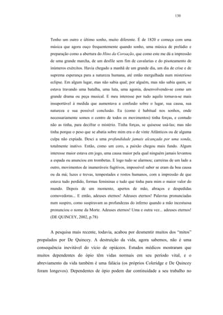 130




      Tenho um outro e último sonho, muito diferente. É de 1820 e começa com uma
      música que agora ouço frequentemente quando sonho, uma música de prelúdio e
      preparação como a abertura do Hino da Coroação, que como este me dá a impressão
      de uma grande marcha, de um desfile sem fim de cavalarias e do pisoteamento de
      inúmeros exércitos. Havia chegado a manhã de um grande dia, um dia de crise e de
      suprema esperança para a natureza humana, até então mergulhada num misterioso
      eclipse. Em algum lugar, mas não sabia qual; por alguém, mas não sabia quem, se
      estava travando uma batalha, uma luta, uma agonia, desenvolvendo-se como um
      grande drama ou peça musical. E meu interesse por tudo aquilo tornava-se mais
      insuportável à medida que aumentava a confusão sobre o lugar, sua causa, sua
      natureza e sua possível conclusão. Eu (como é habitual nos sonhos, onde
      necessariamente somos o centro de todos os movimentos) tinha forças, e contudo
      não as tinha, para decifrar o mistério. Tinha forças, se quisesse usá-las; mas não
      tinha porque o peso que se abatia sobre mim era o de vinte Atlânticos ou de alguma
      culpa não expiada. Desci a uma profundidade jamais alcançada por uma sonda,
      totalmente inativo. Então, como um coro, a paixão chegou mais fundo. Algum
      interesse maior estava em jogo, uma causa maior pela qual ninguém jamais levantou
      a espada ou anunciou em trombetas. E logo tudo se alarmou; carreiras de um lado a
      outro, movimentos de inumeráveis fugitivos, impossível saber se eram da boa causa
      ou da má; luzes e trevas, tempestades e rostos humanos, com a impressão de que
      estava tudo perdido, formas femininas e tudo que tinha para mim o maior valor do
      mundo. Depois de um momento, apertos de mão, abraços e despedidas
      comovedoras... E então, adeuses eternos! Adeuses eternos! Palavras pronunciadas
      num suspiro, como suspiravam as profundezas do inferno quando a mão incestuosa
      pronunciou o nome da Morte. Adeuses eternos! Uma e outra vez... adeuses eternos!
      (DE QUINCEY, 2002, p.78)


      A pesquisa mais recente, todavia, acabou por desmentir muitos dos “mitos”
propalados por De Quincey. A destruição da vida, agora sabemos, não é uma
consequência inevitável do vício de opiáceos. Estudos médicos mostraram que
muitos dependentes do ópio têm vidas normais em seu período vital, e o
abreviamento da vida também é uma falácia (os próprios Coleridge e De Quincey
foram longevos). Dependentes de ópio podem dar continuidade a seu trabalho no
 