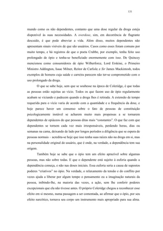 131




mundo como os não dependentes, contanto que uma dose regular da droga esteja
disponível às suas necessidades. A overdose, sim, em decorrência de flagrante
descuido, é que pode abreviar a vida. Além disso, muitos dependentes não
apresentam sinais visíveis de que são usuários. Casos como esses foram comuns por
muito tempo, e há registros de que o poeta Crabbe, por exemplo, tenha feito uso
prolongado de ópio e tenha-se beneficiado enormemente com isso. De Quincey
mencionou como consumidores de ópio Wilberforce, Lord Erskine, o Primeiro
Ministro Addington, Isaac Milner, Reitor de Carlisle, e Sir James Mackintosh, todos
exemplos de homens cuja saúde e carreira parecem não ter-se comprometido com o
uso prolongado da droga.
       O que se sabe hoje, sem que se soubesse na época de Coleridge, é que todas
as pessoas estão sujeitas ao vício. Todos os que fazem uso de ópio regularmente
acabam se viciando e padecem quando a droga lhes é retirada. A extensão de tempo
requerida para o vício varia de acordo com a quantidade e a frequência da dose, e
hoje parece haver um consenso sobre o fato de pessoas de constituição
psicologicamente instável se acharem muito mais propensas a se tornarem
dependentes de opiáceos do que pessoas ditas mais “constantes”. O que faz com que
dependentes se tornem cada vez mais irresponsáveis, perdendo horas, dias ou
semanas na cama, deixando de lado por longos períodos a diligência que se espera de
pessoas normais – acredita-se hoje que isso tenha suas raízes não na droga em si, mas
na personalidade original do usuário, que é onde, na verdade, a dependência tem sua
origem.
       Também hoje se sabe que o ópio tem um efeito aprazível sobre algumas
pessoas, mas não sobre todas. E que o dependente está sujeito à euforia quando a
dependência começa, e não nas doses iniciais. Essa euforia seria a causa de supostos
poderes “criativos” no ópio. Na verdade, o relaxamento da tensão e do conflito por
vezes ajuda a liberar por algum tempo o pensamento ou a imaginação naturais da
pessoa, inibindo-lhe, na maioria das vezes, a ação, sem lhe conferir poderes
excepcionais que ela não tivesse antes. O próprio Coleridge chegou a reconhecer esse
efeito em si mesmo, numa passagem a ser comentada, ao afirmar que o ópio, por seu
efeito narcótico, tornava seu corpo um instrumento mais apropriado para sua alma.
 