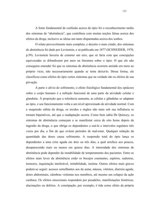 133




       A fonte fundamental de confusão acerca do ópio foi o reconhecimento tardio
dos sintomas de “abstinência”, que contribuiu com muitas noções falsas acerca dos
efeitos da droga, inclusive as ideias um tanto disparatadas acerca dos sonhos.
       O relato provavelmente mais completo, e decerto o mais citado, dos sintomas
de abstinência foi dado por Levinstein, e só publicado em 1877 (SCHNEIDER, 1970,
p.59). Levinstein haveria de cometer um erro, que só faria com que concepções
equivocadas se difundissem por anos na literatura sobre o ópio. O que ele não
conseguira entender foi que os sintomas de abstinência ocorrem amiúde em meio ao
próprio vício, não necessariamente quando se tenta deixá-lo. Dessa forma, ele
classificou como efeitos do ópio certos sintomas que na verdade são os efeitos de sua
privação.
       À parte o alívio do sofrimento, o efeito fisiológico fundamental dos opiáceos
sobre o corpo humano é a inibição funcional de uma parte da atividade celular e
glandular. À proporção que a tolerância aumenta, as células e glândulas se adaptam
ao ópio, e seu funcionamento volta a um nível aproximado de atividade normal. Com
a suspensão súbita da droga, os tecidos e órgãos não mais sob sua influência se
tornam hiperativos, até que a readaptação ocorra. Como bem sabia De Quincey, os
sintomas de abstinência começam a se manifestar cerca de oito horas depois da
ingestão da droga, o que obriga os dependentes a usá-la a intervalos regulares três
vezes por dia, a fim de que evitem períodos de mal-estar. Qualquer redução da
quantidade das doses causa sofrimento. A suspensão total do ópio lança os
dependentes a uma crise aguda em dois ou três dias, a qual arrefece aos poucos,
desaparecendo mais ou menos em quinze dias. A intensidade dos sintomas de
abstinência pode depender da instabilidade de temperamento dos pacientes. Entre os
efeitos mais leves da abstinência estão os bocejos constantes, espirros, sudorese,
tremores, inquietação intolerável, irritabilidade, insônia. Outros efeitos mais graves
podem-se seguir: acessos semelhantes aos da asma, náusea, vômitos, diarreia aguda,
dores abdominais, câimbras violentas nos membros, até mesmo um colapso da ação
cardíaca. Os efeitos emocionais respondem por pesadelos, manifestações histéricas,
alucinações ou delírios. A constipação, por exemplo, é tida como efeito da própria
 