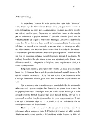 135




A flor de Coleridge


        Na biografia de Coleridge, há muito que justifique certas ideias “negativas”
acerca de seus supostos “fracassos” em decorrência do ópio, quer no que concerne à
plena realização de seu gênio, quer à incapacidade de conseguir seu próprio sustento
por meio do trabalho regular. Sabe-se que sua trajetória de escritor se viu marcada
por um sem-número de projetos abortados e fragmentos, e durante grande parte da
vida ele dependeu de doações e empréstimos de amigos. Com efeito, a experiência
com o ópio foi um divisor de águas na vida do homem, quando não deixou marcas
indeléveis em obras do poeta, nas quais, ao escrever direta ou indiretamente sobre
seu inferno pessoal, teve o condão, dentre outras coisas, de exorcizá-lo. Na verdade,
é surpreendente que tenha sido capaz de escrever grandes poemas e a melhor parte de
sua obra em prosa mais conhecida enquanto totalmente à mercê de sua doença. De
qualquer forma, Coleridge não poderia ter tido uma consciência maior do que a que
tinham seus médicos, e não poderia ter imaginado o que o aguardava ao começar a
usar o ópio regularmente
        Independentemente de conhecer ou não Crumpe, Coleridge conhecia muito
bem a obra de Erasmus Darwin, cujo Zoonomia sintetiza algumas ideias acerca do
ópio na Inglaterra dos anos de 1790. Se essa obra haveria de exercer influência em
Coleridge sobre outros assuntos, pode muito bem ter exercido no que concerne ao
ópio.
        Não há consenso entre os estudiosos sobre quando Coleridge fez uso de ópio
pela primeira vez, quando ele se percebeu dependente, ou quando tentou se abster da
droga pela primeira vez. De qualquer forma, há indícios de que o hábito já se havia
arraigado em torno de 1801, talvez até bem antes. Richard Holmes, autor da que é
considerada a melhor biografia contemporânea do poeta, apresenta registros de que
Coleridge havia usado a droga em 1791, e de que já em 1803 estava consciente do
caráter pernicioso de sua relação com ela.
        Muitos anos antes do aparecimento de descrições médicas mais bem
informadas sobre o assunto, as cartas de Coleridge já forneciam um relato bastante
fidedigno dos sintomas de abstinência do ópio. Desde meados de agosto de 1803, até
 