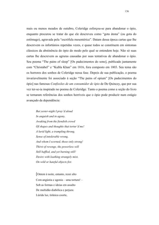 136




mais ou menos meados de outubro, Coleridge esforçou-se para abandonar o ópio,
enquanto procurou se tratar do que ele descreveu como “gota átona” (ou gota do
estômago), agravada pela “escrófula mesentérica”. Datam dessa época cartas que lhe
descrevem os infortúnios repetidas vezes, e quase todos se constituem em sintomas
clássicos da abstinência do ópio do modo pelo qual se entendem hoje. Não só suas
cartas lhe descrevem as agruras causadas por suas tentativas de abandonar o ópio.
Seu poema “The pains of sleep” [Os padecimentos do sono], publicado juntamente
com “Christabel” e “Kubla Khan” em 1816, fora composto em 1803. Seu tema são
os horrores dos sonhos de Coleridge nessa fase. Depois de sua publicação, o poema
invariavelmente foi associado à seção “The pains of opium” [Os padecimentos do
ópio] nas famosas Confissões de um consumidor de ópio de De Quincey, que por sua
vez ter-se-ia inspirado no poema de Coleridge. Tanto o poema como a seção do livro
se tornaram referências dos sonhos horríveis que o ópio pode produzir num estágio
avançado da dependência:


       But yester-night I pray’d aloud
       In anguish and in agony,
       Awaking from the fiendish crowd
       Of shapes and thoughts that tortur’d me!
       A lurid light, a trampling throng,
       Sense of intolerable wrong,
       And whom I scorned, those only strong!
       Thirst of revenge, the powerless will
       Still baffled, and yet burning still!
       Desire with loathing strangely mixt,
       On wild or hateful objects fixt.



       [Ontem à noite, entanto, rezei alto
       Com angústia e agonia – uma tortura! –
       Sob as formas e ideias em assalto
       De multidão diabólica e perjura:
       Lúrida luz, tirânica coorte,
 