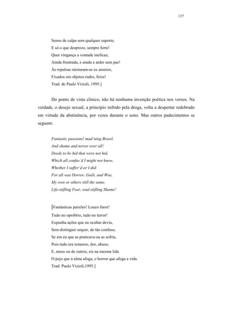 137




       Senso de culpa sem qualquer suporte,
       E só o que desprezo, sempre forte!
       Quer vingança a vontade ineficaz,
       Ainda frustrada, e ainda a arder sem paz!
       Às repulsas misturam-se os anseios,
       Fixados em objetos rudes, feios!
       Trad. de Paulo Vizioli, 1995.]


       Do ponto de vista clínico, não há nenhuma invenção poética nos versos. Na
verdade, o desejo sexual, a princípio inibido pela droga, volta a despertar redobrado
em virtude da abstinência, por vezes durante o sono. Mas outros padecimentos se
seguem:


       Fantastic passions! mad’ning Brawl,
       And shame and terror over all!
       Deeds to be hid that were not hid,
       Which all confus’d I might not know,
       Whether I suffer’d or I did:
       For all was Horror, Guilt, and Woe,
       My own or others still the same,
       Life-stifling Fear, soul-stifling Shame!



       [Fantásticas paixões! Louco furor!
       Tudo no opróbrio, tudo no terror!
       Expunha ações que eu ocultar devia,
       Sem distinguir sequer, de tão confuso,
       Se era eu que as praticava ou as sofria,
       Pois tudo era remorso, dor, abuso;
       E, meus ou de outros, eis na mesma lida
       O pejo que à alma afoga, o horror que afoga a vida.
       Trad. Paulo Vizioli,1995.]
 