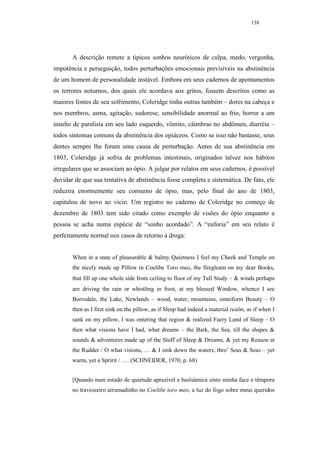 138




       A descrição remete a típicos sonhos neuróticos de culpa, medo, vergonha,
impotência e perseguição, todos perturbações emocionais previsíveis na abstinência
de um homem de personalidade instável. Embora em seus cadernos de apontamentos
os terrores noturnos, dos quais ele acordava aos gritos, fossem descritos como as
maiores fontes de seu sofrimento, Coleridge tinha outras também – dores na cabeça e
nos membros, asma, agitação, sudorese, sensibilidade anormal ao frio, horror a um
insulto de paralisia em seu lado esquerdo, vômito, câimbras no abdômen, diarréia –
todos sintomas comuns da abstinência dos opiáceos. Como se isso não bastasse, seus
dentes sempre lhe foram uma causa de perturbação. Antes de sua abstinência em
1803, Coleridge já sofria de problemas intestinais, originados talvez nos hábitos
irregulares que se associam ao ópio. A julgar por relatos em seus cadernos, é possível
duvidar de que sua tentativa de abstinência fosse completa e sistemática. De fato, ele
reduzira enormemente seu consumo de ópio, mas, pelo final do ano de 1803,
capitulou de novo ao vício. Um registro no caderno de Coleridge no começo de
dezembro de 1803 tem sido citado como exemplo de visões do ópio enquanto a
pessoa se acha numa espécie de “sonho acordado”. A “euforia” em seu relato é
perfeitamente normal nos casos de retorno à droga:


       When in a state of pleasurable & balmy Quietness I feel my Cheek and Temple on
       the nicely made up Pillow in Coelibe Toro meo, the firegleam on my dear Books,
       that fill up one whole side from ceiling to floor of my Tall Study – & winds perhaps
       are driving the rain or whistling in frost, at my blessed Window, whence I see
       Borrodale, the Lake, Newlands – wood, water, mountains, omniform Beauty – O
       then as I first sink on the pillow, as if Sleep had indeed a material realm, as if when I
       sank on my pillow, I was entering that region & realized Faery Land of Sleep – O
       then what visions have I had, what dreams – the Bark, the Sea, till the shapes &
       sounds & adventures made up of the Stuff of Sleep & Dreams, & yet my Reason at
       the Rudder / O what visions, … & I sink down the waters, thro’ Seas & Seas – yet
       warm, yet a Spririt / …. (SCHNEIDER, 1970, p. 68)


       [Quando num estado de quietude aprazível e baslsâmica sinto minha face e têmpora
       no travesseiro arrumadinho no Coelibe toro meo, a luz do fogo sobre meus queridos
 
