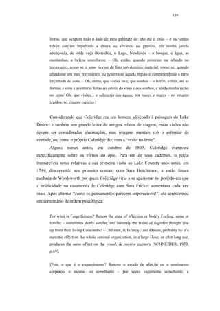 139




       livros, que ocupam todo o lado de meu gabinete do teto até o chão – e os ventos
       talvez estejam impelindo a chuva ou silvando no granizo, em minha janela
       abençoada, de onde vejo Borrodale, o Lago, Newlands – o bosque, a água, as
       montanhas, a beleza omniforme – Oh, então, quando primeiro me afundo no
       travesseiro, como se o sono tivesse de fato um domínio material, como se, quando
       afundasse em meu travesseiro, eu penetrasse aquela região e compreendesse a terra
       encantada do sono – Oh, então, que visões tive, que sonhos – o barco, o mar, até as
       formas e sons e aventuras feitas do estofo do sono e dos sonhos, e ainda minha razão
       no leme/ Oh, que visões... e submerjo nas águas, por mares e mares – no entanto
       tépidos, no entanto espírito.]


       Considerando que Coleridge era um homem afeiçoado à paisagem do Lake
District e também um grande leitor de antigos relatos de viagem, essas visões não
devem ser consideradas alucinações, mas imagens mentais sob o estímulo da
vontade, ou, como o próprio Coleridge diz, com a “razão no leme”.
       Alguns     meses     antes,      em   outubro   de   1803,   Coleridge     escrevera
especificamente sobre os efeitos do ópio. Para um de seus cadernos, o poeta
transcrevera notas relativas a sua primeira visita ao Lake Country anos antes, em
1799, descrevendo seu primeiro contato com Sara Hutchinson, a então futura
cunhada de Wordsworth por quem Coleridge viria a se apaixonar no período em que
a infelicidade no casamento de Coleridge com Sara Fricker aumentava cada vez
mais. Após afirmar “como os pensamentos parecem imperecíveis!”, ele acrescentou
um comentário de ordem psicológica:


       For what is Forgetfulness? Renew the state of affection or bodily Feeling, same or
       similar – sometimes dimly similar, and instantly the trains of fogotten thought rise
       up from their living Catacombs! – Old men, & Infancy / and Opium, probably by it’s
       narcotic effect on the whole seminal organization, in a large Dose, or after long use,
       produces the same effect on the visual, & passive memory (SCHNEIDER, 1970,
       p.69).


       [Pois, o que é o esquecimento? Renove o estado de afeição ou o sentimento
       corpóreo, o mesmo ou semelhante – por vezes vagamente semelhante, e
 