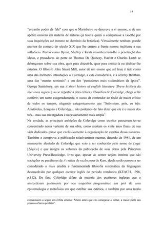 14




“estranho poder da fala” com que o Marinheiro se descreve a si mesmo, e de um
apetite onívoro em matéria de leituras (já houve quem o comparasse a Goethe por
suas inquirições até mesmo no domínio da botânica). Virtualmente nenhum grande
escritor do começo do século XIX que lhe cruzou a frente passou incólume a sua
influência. Poetas como Byron, Shelley e Keats reconheceram-lhe a penetração das
ideias, e prosadores do porte de Thomas De Quincey, Hazlitt e Charles Lamb se
debruçaram sobre sua obra, quer para discuti-la, quer para criticá-la ou dedicar-lhe
estudos. O filósofo John Stuart Mill, autor de um ensaio que até hoje é tido como
uma das melhores introduções a Coleridge, a este considerava, e a Jeremy Benthan,
uma das “mentes seminais” e um dos “pensadores mais sistemáticos da época”.
George Saintsbury, em sua A short history of english literature [Breve história da
literatura inglesa], ao se reportar à obra crítica e filosófica de Coleridge, chega a lhe
conferir, um tanto exageradamente, o status de contendor ao título de maior crítico
de todos os tempos, alegando categoricamente que “Subsistem, pois, os três:
Aristóteles, Longino e Coleridge... não podemos de fato dizer que ele é o maior dos
três... mas sua envergadura é necessariamente mais ampla”.
Na verdade, as principais ambições de Coleridge como escritor pareceram ter-se
concentrado nessa vertente de sua obra, como atestam os vinte anos finais de sua
vida dedicados quase que exclusivamente à organização de escritos dessa natureza.
Também o comprova a publicação relativamente recente, datando de 1981, de um
manuscrito alentado de Coleridge que veio a ser conhecido pelo nome de Logic
[Lógica] e que integra os volumes da publicação de suas obras pela Princeton
University Press-Routledge, livro que, apesar de conter seções inteiras que são
traduções ou paráfrases de A crítica da razão pura de Kant, desde então passou a ser
considerado a mais erudita e fundamentada filosofia sistemática da linguagem
desenvolvida por qualquer escritor inglês do período romântico (KEACH, 1996,
p.112). De fato, Coleridge difere da maioria dos escritores ingleses que o
antecederam justamente por seu empenho programático em prol de uma
epistemologia e metafísica em que estribar sua estética, e também por uma teoria


começassem a seguir em órbita circular. Muito antes que ele começasse a voltar, a maior parte das
pessoas o havia perdido”.
 