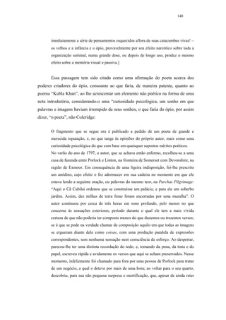 140




       imediatamente a série de pensamentos esquecidos aflora de suas catacumbas vivas! –
       os velhos e a infância e o ópio, provavelmente por seu efeito narcótico sobre toda a
       organização seminal, numa grande dose, ou depois de longo uso, produz o mesmo
       efeito sobre a memória visual e passiva.]


       Essa passagem tem sido citada como uma afirmação do poeta acerca dos
poderes criadores do ópio, consoante ao que faria, de maneira patente, quanto ao
poema “Kubla Khan”, ao lhe acrescentar um elemento não poético na forma de uma
nota introdutória, considerando-o uma “curiosidade psicológica, um sonho em que
palavras e imagens haviam irrompido de seus sonhos, o que faria do ópio, por assim
dizer, “o poeta”, não Coleridge:


       O fragmento que se segue ora é publicado a pedido de um poeta de grande e
       merecida reputação, e, no que tange às opiniões do próprio autor, mais como uma
       curiosidade psicológica do que com base em quaisquer supostos méritos poéticos.
       No verão do ano de 1797, o autor, que se achava então enfermo, recolheu-se a uma
       casa de fazenda entre Porlock e Linton, na fronteira de Somerset com Devonshire, na
       região de Exmoor. Em consequência de uma ligeira indisposição, foi-lhe prescrito
       um anódino, cujo efeito o fez adormecer em sua cadeira no momento em que ele
       estava lendo a seguinte oração, ou palavras do mesmo teor, na Purchas Pilgrimage:
       “Aqui o Cã Cubilai ordenou que se construísse um palácio, e para ele um soberbo
       jardim. Assim, dez milhas de terra feraz foram encerradas por uma muralha”. O
       autor continuou por cerca de três horas em sono profundo, pelo menos no que
       concerne às sensações exteriores, período durante o qual ele tem a mais vívida
       certeza de que não poderia ter composto menos do que duzentos ou trezentos versos;
       se é que se pode na verdade chamar de composição aquilo em que todas as imagens
       se ergueram diante dele como coisas, com uma produção paralela de expressões
       correspondentes, sem nenhuma sensação nem consciência de esforço. Ao despertar,
       pareceu-lhe ter uma distinta recordação do todo, e, tomando da pena, da tinta e do
       papel, escreveu rápida e avidamente os versos que aqui se acham preservados. Nesse
       momento, infelizmente foi chamado para fora por uma pessoa de Porlock para tratar
       de um negócio, a qual o deteve por mais de uma hora; ao voltar para o seu quarto,
       descobriu, para sua não pequena surpresa e mortificação, que, apesar de ainda reter
 