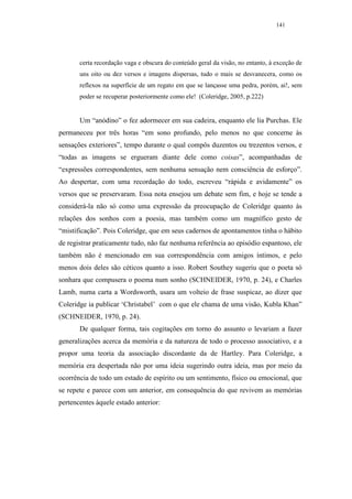 141




       certa recordação vaga e obscura do conteúdo geral da visão, no entanto, à exceção de
       uns oito ou dez versos e imagens dispersas, tudo o mais se desvanecera, como os
       reflexos na superfície de um regato em que se lançasse uma pedra, porém, ai!, sem
       poder se recuperar posteriormente como ele! (Coleridge, 2005, p.222)


       Um “anódino” o fez adormecer em sua cadeira, enquanto ele lia Purchas. Ele
permaneceu por três horas “em sono profundo, pelo menos no que concerne às
sensações exteriores”, tempo durante o qual compôs duzentos ou trezentos versos, e
“todas as imagens se ergueram diante dele como coisas”, acompanhadas de
“expressões correspondentes, sem nenhuma sensação nem consciência de esforço”.
Ao despertar, com uma recordação do todo, escreveu “rápida e avidamente” os
versos que se preservaram. Essa nota ensejou um debate sem fim, e hoje se tende a
considerá-la não só como uma expressão da preocupação de Coleridge quanto às
relações dos sonhos com a poesia, mas também como um magnífico gesto de
“mistificação”. Pois Coleridge, que em seus cadernos de apontamentos tinha o hábito
de registrar praticamente tudo, não faz nenhuma referência ao episódio espantoso, ele
também não é mencionado em sua correspondência com amigos íntimos, e pelo
menos dois deles são céticos quanto a isso. Robert Southey sugeriu que o poeta só
sonhara que compusera o poema num sonho (SCHNEIDER, 1970, p. 24), e Charles
Lamb, numa carta a Wordsworth, usara um volteio de frase suspicaz, ao dizer que
Coleridge ia publicar ‘Christabel’ com o que ele chama de uma visão, Kubla Khan”
(SCHNEIDER, 1970, p. 24).
       De qualquer forma, tais cogitações em torno do assunto o levariam a fazer
generalizações acerca da memória e da natureza de todo o processo associativo, e a
propor uma teoria da associação discordante da de Hartley. Para Coleridge, a
memória era despertada não por uma ideia sugerindo outra ideia, mas por meio da
ocorrência de todo um estado de espírito ou um sentimento, físico ou emocional, que
se repete e parece com um anterior, em consequência do que revivem as memórias
pertencentes àquele estado anterior:
 