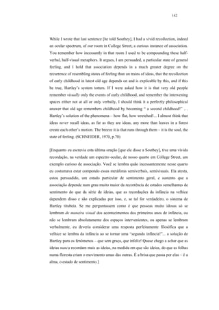 142




While I wrote that last sentence [he told Southey], I had a vivid recollection, indeed
an ocular spectrum, of our room in College Street, a curious instance of association.
You remember how incessantly in that room I used to be compounding these half-
verbal, half-visual metaphors. It argues, I am persuaded, a particular state of general
feeling, and I hold that association depends in a much greater degree on the
recurrence of resembling states of feeling than on trains of ideas, that the recollection
of early childhood in latest old age depends on and is explicable by this, and if this
be true, Hartley’s system totters. If I were asked how it is that very old people
remember visually only the events of early childhood, and remember the intervening
spaces either not at all or only verbally, I should think it a perfectly philosophical
answer that old age remembers childhood by becoming “ a second childhood!” …
Hartley’s solution of the phenomena – how flat, how wretched!... I almost think that
ideas never recall ideas, as far as they are ideas, any more than leaves in a forest
create each other’s motion. The breeze it is that runs through them – it is the soul, the
state of feeling. (SCHNEIDER, 1970, p.70)


[Enquanto eu escrevia esta última oração [que ele disse a Southey], tive uma vívida
recordação, na verdade um espectro ocular, de nosso quarto em College Street, um
exemplo curioso de associação. Você se lembra quão incessantemente nesse quarto
eu costumava estar compondo essas metáforas semiverbais, semivisuais. Ela atesta,
estou persuadido, um estado particular de sentimento geral, e sustento que a
associação depende num grau muito maior da recorrência de estados semelhantes de
sentimento do que da série de ideias, que as recordações da infância na velhice
dependem disso e são explicadas por isso, e, se tal for verdadeiro, o sistema de
Hartley titubeia. Se me perguntassem como é que pessoas muito idosas só se
lembram de maneira visual dos acontecimentos dos primeiros anos de infância, ou
não se lembram absolutamente dos espaços intervenientes, ou apenas se lembram
verbalmente, eu deveria considerar uma resposta perfeitamente filosófica que a
velhice se lembra da infância ao se tornar uma “segunda infância!”... a solução de
Hartley para os fenômenos – que sem graça, que infeliz! Quase chego a achar que as
ideias nunca recordam mais as ideias, na medida em que são ideias, do que as folhas
numa floresta criam o movimento umas das outras. É a brisa que passa por elas – é a
alma, o estado de sentimento.]
 