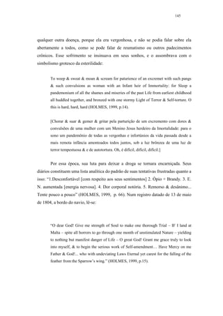 145




qualquer outra doença, porque ela era vergonhosa, e não se podia falar sobre ela
abertamente a todos, como se pode falar de reumatismo ou outros padecimentos
crônicos. Esse sofrimento se insinuava em seus sonhos, e o assombrava com o
simbolismo grotesco da esterilidade:


       To weep & sweat & moan & scream for paturience of an excremet with such pangs
       & such convulsions as woman with an Infant heir of Immortality: for Sleep a
       pandemonium of all the shames and miseries of the past Life from earliest childhood
       all huddled together, and bronzed with one stormy Light of Terror & Self-torture. O
       this is hard, hard, hard (HOLMES, 1999, p.14).


       [Chorar & suar & gemer & gritar pela parturição de um excremento com dores &
       convulsões de uma mulher com um Menino Jesus herdeiro da Imortalidade: para o
       sono um pandemônio de todas as vergonhas e infortúnios da vida passada desde a
       mais remota infância amontoados todos juntos, sob a luz brônzea de uma luz de
       terror tempestuosa & e de autotortura. Oh, é difícil, difícil, difícil.]


       Por essa época, sua luta para deixar a droga se tornara encarniçada. Seus
diários constituem uma lista analítica do padrão de suas tentativas frustradas quanto a
isso: “1.Desconfortável [com respeito aos seus sentimentos] 2. Ópio + Brandy. 3. E.
N. aumentada [energia nervosa]. 4. Dor corporal notória. 5. Remorso & desânimo...
Tente pouco a pouco” (HOLMES, 1999, p. 66). Num registro datado de 13 de maio
de 1804, a bordo do navio, lê-se:




       “O dear God! Give me strength of Soul to make one thorough Trial – IF I land at
       Malta – spite all horrors to go through one month of unstimulated Nature – yielding
       to nothing but manifest danger of Life – O great God! Grant me grace truly to look
       into myself, & to begin the serious work of Self-amendment… Have Mercy on me
       Father & God!... who with undeviating Laws Eternal yet carest for the falling of the
       feather from the Sparrow’s wing.” (HOLMES, 1999, p.15).
 