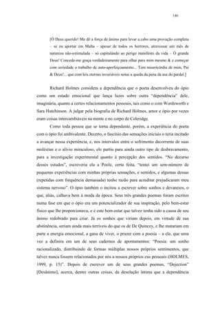 146




       [Ó Deus querido! Me dê a força de ânimo para levar a cabo uma provação completa
       – se eu aportar em Malta – apesar de todos os horrores, atravessar um mês de
       natureza não-estimulada – só capitulando ao perigo manifesto da vida – Ó grande
       Deus! Concede-me graça verdadeiramente para olhar para mim mesmo & e começar
       com seriedade o trabalho de auto-aperfeiçoamento... Tem misericórdia de mim, Pai
       & Deus!... que com leis eternas invariáveis notas a queda da pena da asa do pardal.]


       Richard Holmes considera a dependência que o poeta desenvolveu do ópio
como um estado emocional que lança luzes sobre outra “dependência” dele,
imaginária, quanto a certos relacionamentos pessoais, tais como o com Wordsworth e
Sara Hutchinson. A julgar pela biografia de Richard Holmes, amor e ópio por vezes
eram coisas intercambiáveis na mente e no corpo de Coleridge.
       Como toda pessoa que se torna dependente, porém, a experiência do poeta
com o ópio foi ambivalente. Decerto, o fascínio das sensações iniciais o teria incitado
a avançar nessa experiência, e, nos intervalos entre o sofrimento decorrente de suas
moléstias e o alívio miraculoso, ele partiu para ainda outro tipo de desbravamento,
para a investigação experimental quanto à percepção dos sentidos. “No decurso
desses estudos”, escreveria ela a Poole, certa feita, “tentei um sem-número de
pequenas experiências com minhas próprias sensações, e sentidos, e algumas dessas
(repetidas com frequência demasiada) tenho razão para acreditar prejudicaram meu
sistema nervoso”. O ópio também o incitou a escrever sobre sonhos e devaneios, o
que, aliás, calhava bem à moda da época. Seus três grandes poemas foram escritos
numa fase em que o ópio era um potencializador de sua inspiração, pelo bem-estar
físico que lhe proporcionava, e é este bem-estar que talvez tenha sido a causa de seu
ânimo redobrado para criar. Já os sonhos que viriam depois, em virtude de sua
abstinência, seriam ainda mais terríveis do que os de De Quincey, e lhe matariam em
parte a energia emocional, a gana de viver, o prazer com a poesia – a ele, que uma
vez a definira em um de seus cadernos de apontamentos: “Poesia: um sonho
racionalizado, distribuindo de formas múltiplas nossos próprios sentimentos, que
talvez nunca fossem relacionados por nós a nossos próprios eus pessoais (HOLMES,
1999, p. 15)”. Depois de escrever um de seus grandes poemas, “Dejection”
[Desânimo], acerca, dentre outras coisas, da desolação íntima que a dependência
 