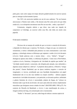 147




pode gerar, num curto espaço de tempo deixaria gradativamente de escrever poesia
para se entregar exclusivamente à prosa.
       Em 1815, ele escreveria também em um de seus cadernos: “Se um homem
atravessasse o Paraíso num sonho, e lhe dessem uma flor como prova de que tinha
estado ali, e se ao despertar encontrasse uma flor em sua mão... então, o que dizer?”.
       Certamente, ninguém saberia o que dizer, mas nada nos impede de
conjecturar se Coleridge, ao escrever sobre essa flor, não tinha em mente uma
papoula.



O devaneio romântico


       Diversas são as nuanças de sentido de que se reveste o conceito de devaneio,
a depender do idioma que o expressa. No francês, a língua em que, no contexto do
romantismo, o termo é difundido pela primeira vez mais extensamente e com mais
pujança, a etimologia atenua as diferenças que separam o sonho (rêve) do devaneio
(rêverie). Sendo palavras com o mesmo étimo – rêver, “delirar”, “divagar” –
distingue-as apenas uma sílaba, e a diferença de gêneros. Como reza o Petit Robert,
a palavra rêverie, feminina, é designativa da “atividade do espírito que medita”, da
“atividade mental normal e consciente, não dirigida pela atenção, mas submetida a
algumas causas subjetivas e afetivas”. A propósito dessa palavra, o filósofo e “amigo
dos poetas”, Gaston Bachelard, que na época moderna resgatou o conceito de
imaginação e o inovou, acreditando que essa faculdade desempenhava um papel
fundamental não só na arte mas também na criação científica – dedicou páginas
memoráveis à atividade devaneante e, em particular, ao devaneio poético, atribuindo
o gênero feminino de rêverie à necessidade, própria da língua, de “colocar no
feminino tudo o que há de envolvente e de suave para além dos termos simplesmente
masculinos que designam nossos estados de alma” (BACHELARD, 1998 p.27). No
contexto da filosofia de Bachelard, a rêverie é uma manifestação da anima, a
imagem anímica de Jung, em comunicação com o inconsciente.
       “Sonho ”e “devaneio”, por isso, estão longe de indicar a mesma espécie de
 