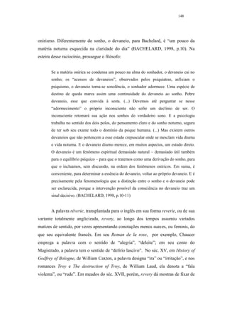 148




onirismo. Diferentemente do sonho, o devaneio, para Bachelard, é “um pouco da
matéria noturna esquecida na claridade do dia” (BACHELARD, 1998, p.10). Na
esteira desse raciocínio, prossegue o filósofo:


       Se a matéria onírica se condensa um pouco na alma do sonhador, o devaneio cai no
       sonho; os “acessos de devaneios”, observados pelos psiquiatras, asfixiam o
       psiquismo, o devaneio torna-se sonolência, o sonhador adormece. Uma espécie de
       destino de queda marca assim uma continuidade do devaneio ao sonho. Pobre
       devaneio, esse que convida à sesta. (...) Devemos até perguntar se nesse
       “adormecimento” o próprio inconsciente não sofre um declínio de ser. O
       inconsciente retomará sua ação nos sonhos do verdadeiro sono. E a psicologia
       trabalha no sentido dos dois polos, do pensamento claro e do sonho noturno, segura
       de ter sob seu exame todo o domínio da psique humana. (...) Mas existem outros
       devaneios que não pertencem a esse estado crepuscular onde se mesclam vida diurna
       e vida noturna. E o devaneio diurno merece, em muitos aspectos, um estudo direto.
       O devaneio é um fenômeno espiritual demasiado natural – demasiado útil também
       para o equilíbrio psíquico – para que o tratemos como uma derivação do sonho, para
       que o incluamos, sem discussão, na ordem dos fenômenos oníricos. Em suma, é
       conveniente, para determinar a essência do devaneio, voltar ao próprio devaneio. E é
       precisamente pela fenomenologia que a distinção entre o sonho e o devaneio pode
       ser esclarecida, porque a intervenção possível da consciência no devaneio traz um
       sinal decisivo. (BACHELARD, 1998, p.10-11)


       A palavra rêverie, transplantada para o inglês em sua forma reverie, ou de sua
variante totalmente anglicizada, revery, ao longo dos tempos assumiu variados
matizes de sentido, por vezes apresentando conotações menos suaves, ou feminis, do
que seu equivalente francês. Em seu Roman de la rose, por exemplo, Chaucer
emprega a palavra com o sentido de “alegria”, “deleite”; em seu conto do
Magistrado, a palavra tem o sentido de “delírio lascivo”. No séc. XV, em History of
Godfrey of Bologne, de William Caxton, a palavra designa “ira” ou “irritação”, e nos
romances Troy e The destruction of Troy, de William Laud, ela denota a “fala
violenta”, ou “rude”. Em meados do séc. XVII, porém, revery dá mostras de fixar de
 