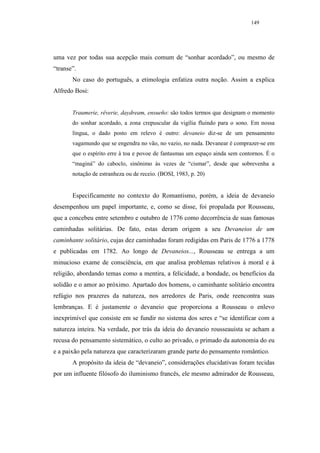 149




uma vez por todas sua acepção mais comum de “sonhar acordado”, ou mesmo de
“transe”.
       No caso do português, a etimologia enfatiza outra noção. Assim a explica
Alfredo Bosi:


       Traumerie, rêverie, daydream, ensueño: são todos termos que designam o momento
       do sonhar acordado, a zona crepuscular da vigília fluindo para o sono. Em nossa
       língua, o dado posto em relevo é outro: devaneio diz-se de um pensamento
       vagamundo que se engendra no vão, no vazio, no nada. Devanear é comprazer-se em
       que o espírito erre à toa e povoe de fantasmas um espaço ainda sem contornos. É o
       “maginá” do caboclo, sinônimo às vezes de “cismar”, desde que sobrevenha a
       notação de estranheza ou de receio. (BOSI, 1983, p. 20)


       Especificamente no contexto do Romantismo, porém, a ideia de devaneio
desempenhou um papel importante, e, como se disse, foi propalada por Rousseau,
que a concebeu entre setembro e outubro de 1776 como decorrência de suas famosas
caminhadas solitárias. De fato, estas deram origem a seu Devaneios de um
caminhante solitário, cujas dez caminhadas foram redigidas em Paris de 1776 a 1778
e publicadas em 1782. Ao longo de Devaneios..., Rousseau se entrega a um
minucioso exame de consciência, em que analisa problemas relativos à moral e à
religião, abordando temas como a mentira, a felicidade, a bondade, os benefícios da
solidão e o amor ao próximo. Apartado dos homens, o caminhante solitário encontra
refúgio nos prazeres da natureza, nos arredores de Paris, onde reencontra suas
lembranças. E é justamente o devaneio que proporciona a Rousseau o enlevo
inexprimível que consiste em se fundir no sistema dos seres e “se identificar com a
natureza inteira. Na verdade, por trás da ideia do devaneio rousseauísta se acham a
recusa do pensamento sistemático, o culto ao privado, o primado da autonomia do eu
e a paixão pela natureza que caracterizaram grande parte do pensamento romântico.
       A propósito da ideia de “devaneio”, considerações elucidativas foram tecidas
por um influente filósofo do iluminismo francês, ele mesmo admirador de Rousseau,
 