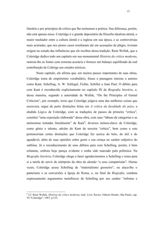 15




literária e por princípios de crítica que lhe nortearam a poética. Sua diferença, porém,
não está apenas nisso. Coleridge é o grande depositário da filosofia idealista alemã, o
maior mediador entre a cultura alemã e a inglesa em sua época, e as controvérsias
mais acirradas, que nos piores casos resultaram até em acusações de plágio, tiveram
origem no estudo das influências que ele recebeu dessa tradição. René Wellek, que a
Coleridge dedica todo um capítulo em sua monumental História da crítica moderna,
rastreia-lhe as fontes com extrema acurácia e fornece um balanço equilibrado da real
contribuição de Colerige aos estudos teóricos.
        Neste capítulo, ele afirma que, em muitos passos importantes de suas obras,
Coleridge toma de empréstimo vocabulário, frases e passagens inteiras a autores
como Kant, Schelling, A. W. Schlegel, Fichte, Schiller e Jean Paul. O débito para
com Kant é reconhecido explicitamente no capítulo IX da Biografia literária, e,
dessa maneira, segundo a autoridade de Wellek, “On the Principles of Genial
Criticism”, por exemplo, texto que Coleridge julgava uma das melhores coisas que
escrevera, segue de perto distinções feitas em A crítica da faculdade do juízo; a
aludida Lógica de Coleridge, com as traduções de passos da primeira “crítica”,
constitui “uma exposição elaborada” dessa obra, com suas “tábuas de categorias e as
antinomias tomadas literalmente” de Kant4; diversos termos-chave de Coleridge,
como gênio e talento, advêm do Kant da terceira “crítica”, bem como a este
pertenceriam certas distinções que Coleridge fez acerca do belo, do útil e do
agradável, além de suas opiniões sobre gosto e sua crença no caráter subjetivo do
sublime. Já o reconhecimento de seus débitos para com Schelling, porém, é bem
relutante, embora hoje pareça evidente e tenha sido marcado pela polêmica. Na
Biografia literária, Coleridge chega a fazer agradecimentos a Schelling e toma para
si a tarefa de servir de intérprete da obra do alemão “a seus compatriotas”. Outras
vezes, Coleridge acusa Schelling de “materialismo grosseiro”, ou ataca-lhe o
panteísmo e as conversões à Igreja de Roma, e, no final da Biografia, condena
expressamente argumentos metafísicos de Schelling por seu caráter “informe e



4
 Cf. René Wellek, História da crítica moderna, trad. Lívio Xavier, Editora Herder, São Paulo, cap.
VI “Coleridge”, 1967, p.135.
 