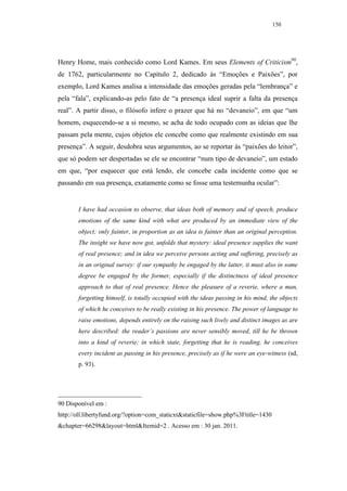150




Henry Home, mais conhecido como Lord Kames. Em seus Elements of Criticism90,
de 1762, particularmente no Capítulo 2, dedicado às “Emoções e Paixões”, por
exemplo, Lord Kames analisa a intensidade das emoções geradas pela “lembrança” e
pela “fala”, explicando-as pelo fato de “a presença ideal suprir a falta da presença
real”. A partir disso, o filósofo infere o prazer que há no “devaneio”, em que “um
homem, esquecendo-se a si mesmo, se acha de todo ocupado com as ideias que lhe
passam pela mente, cujos objetos ele concebe como que realmente existindo em sua
presença”. A seguir, desdobra seus argumentos, ao se reportar às “paixões do leitor”,
que só podem ser despertadas se ele se encontrar “num tipo de devaneio”, um estado
em que, “por esquecer que está lendo, ele concebe cada incidente como que se
passando em sua presença, exatamente como se fosse uma testemunha ocular”:


       I have had occasion to observe, that ideas both of memory and of speech, produce
       emotions of the same kind with what are produced by an immediate view of the
       object; only fainter, in proportion as an idea is fainter than an original perception.
       The insight we have now got, unfolds that mystery: ideal presence supplies the want
       of real presence; and in idea we perceive persons acting and suffering, precisely as
       in an original survey: if our sympathy be engaged by the latter, it must also in some
       degree be engaged by the former, especially if the distinctness of ideal presence
       approach to that of real presence. Hence the pleasure of a reverie, where a man,
       forgetting himself, is totally occupied with the ideas passing in his mind, the objects
       of which he conceives to be really existing in his presence. The power of language to
       raise emotions, depends entirely on the raising such lively and distinct images as are
       here described: the reader’s passions are never sensibly moved, till he be thrown
       into a kind of reverie; in which state, forgetting that he is reading, he conceives
       every incident as passing in his presence, precisely as if he were an eye-witness (sd,
       p. 93).




90 Disponível em :
http://oll.libertyfund.org/?option=com_staticxt&staticfile=show.php%3Ftitle=1430
&chapter=66298&layout=html&Itemid=2 . Acesso em : 30 jan. 2011.
 
