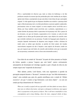 151




      [Tive a oportunidade de observar que, tanto as ideias da lembrança e da fala
      produzem emoções do mesmo tipo das produzidas pela visão imediata de um objeto;
      apenas mais tênues, na proporção em que uma ideia é mais tênue do que a percepção
      original. A visão aguda de que ora dispomos desdobra esse mistério: a presença ideal
      supre a falta da presença real; e na ideia percebemos as pessoas agindo e padecendo,
      precisamente como no exame original: se nossa empatia estiver envolvida com a
      última, por força também estará envolvida com a primeira, especialmente se o
      caráter distinto da presença ideal se aproximar do da presença real. Daí o prazer de
      um devaneio, em que um homem, esquecendo-se de si mesmo, se acha de todo
      ocupado com as ideias que lhe passam pela mente, cujos objetos ele concebe como
      que existindo realmente em sua presença. O poder da linguagem para despertar as
      emoções depende inteiramente de despertar essas imagens vívidas e distintas do
      modo como se acham aqui descritas: as paixões do leitor jamais são tocadas
      sensivelmente enquanto ele não é lançado a uma espécie de devaneio; estado em
      que, por esquecer que está lendo, ele concebe cada incidente como que se passando
      em sua presença, exatamente como se fosse uma testemunha ocular.]




      Essa ideia de um estado de “devaneio” da parte do leitor presente na fruição
da leitura, quando a pessoa “esquece que está lendo”, parece curiosamente
antecipatória da formulação de Coleridge segunda a qual a fruição da obra de arte
sempre requer uma “suspensão da descrença”.

      Mais adiante, porém, Lord Kames, volta seus argumentos à questão da
percepção temporal durante o “devaneio”, momento em que “nos falta inteiramente o
tempo”, uma condição que, para ele, guarda semelhança com o estado de “aflição
excessiva”, em que “a mente se liga fortemente a um único objeto” – ou com um
estado que hoje chamaríamos de “obsessivo”:

      When one is totally occupied with any agreeable work that admits not many objects,
      time runs on without observation: and upon a subsequent recollection, must appear
      short, in proportion to the paucity of objects. This is still more remarkable in close
      contemplation and in deep thinking, where the train, composed wholly of ideas,
 