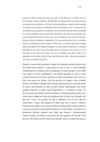 152




proceeds with an extreme slow pace: not only are the ideas few in number, but are
apt to escape an after reckoning. The like false reckoning of time, may proceed from
an opposite state of mind: in a reverie, where ideas float at random without making
any impression, time goes on unheeded, and the reckoning is lost. A reverie may be
so profound as to prevent the recollection of any one idea: that the mind was busied
in a train of thinking, may in general be remembered; but what was the subject, has
quite escaped the memory. In such a case, we are altogether at a loss about the time,
having no data for making a computation. No cause produceth so false a reckoning
of time, as immoderate grief: the mind, in that state, is violently attached to a single
object, and admits not a different thought: any other object breaking in, is instantly
banished, so as scarce to give an appearance of succession. In a reverie, we are
uncertain of the time that is past; but in the example now given, there is an
appearance of certainty, that the time must have been short, when the perceptions
are so few in number (s/d, p.173).

[Quando a pessoa está inteiramente ocupada com qualquer atividade aprazível que
não admita muitos objetos, o tempo passa sem que se note: e, numa recordação
subsequente, deve-se afigurar curto, em proporção à escassez de objetos. Isso é ainda
mais notável na forte contemplação e na reflexão profunda, em que o curso,
composto inteiramente de ideias, procede num ritmo extremamente lento: não só as
ideias são poucas em número, mas são passíveis de escapar a uma avaliação
posterior. Semelhante avaliação falsa do tempo pode proceder de um estado oposto
da mente: num devaneio, em que as ideias flutuam aleatoriamente sem deixar
qualquer impressão, o tempo segue despercebido, e a avaliação se perde. Um
devaneio pode ser profundo ao ponto de impedir a avaliação de qualquer ideia: que a
mente estava ocupada no curso do pensamento pode em geral ser recordado; mas
qual era o tema, isso escapou de todo à lembrança. Em tal caso, falta-nos
inteiramente o tempo, não dispondo de dados para levar a efeito o cômputo.
Nenhuma causa produz uma avaliação tão falsa do tempo quanto a aflição excessiva:
a mente, nesse estado, se acha ligada fortemente a um único objeto, e não admite um
pensamento diferente: qualquer outro objeto que irrompa é instantaneamente
expulso, portanto, por demais escasso para dar uma aparência de sucessão. Num
devaneio, não temos certeza do tempo que é passado; mas, no exemplo dado aqui, há
 