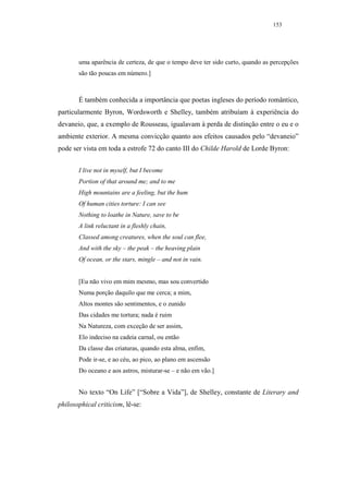 153




       uma aparência de certeza, de que o tempo deve ter sido curto, quando as percepções
       são tão poucas em número.]



       É também conhecida a importância que poetas ingleses do período romântico,
particularmente Byron, Wordsworth e Shelley, também atribuíam à experiência do
devaneio, que, a exemplo de Rousseau, igualavam à perda de distinção entre o eu e o
ambiente exterior. A mesma convicção quanto aos efeitos causados pelo “devaneio”
pode ser vista em toda a estrofe 72 do canto III do Childe Harold de Lorde Byron:


       I live not in myself, but I become
       Portion of that around me; and to me
       High mountains are a feeling, but the hum
       Of human cities torture: I can see
       Nothing to loathe in Nature, save to be
       A link reluctant in a fleshly chain,
       Classed among creatures, when the soul can flee,
       And with the sky – the peak – the heaving plain
       Of ocean, or the stars, mingle – and not in vain.


       [Eu não vivo em mim mesmo, mas sou convertido
       Numa porção daquilo que me cerca; a mim,
       Altos montes são sentimentos, e o zunido
       Das cidades me tortura; nada é ruim
       Na Natureza, com exceção de ser assim,
       Elo indeciso na cadeia carnal, ou então
       Da classe das criaturas, quando esta alma, enfim,
       Pode ir-se, e ao céu, ao pico, ao plano em ascensão
       Do oceano e aos astros, misturar-se – e não em vão.]


       No texto “On Life” [“Sobre a Vida”], de Shelley, constante de Literary and
philosophical criticism, lê-se:
 
