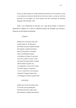 154




      Os que se acham sujeitos ao estado chamado de devaneio [reverie] sentem-se como
      se sua natureza se houvesse dissolvido no universo ao redor, ou como se este fosse
      absorvido em seu próprio ser. Essas pessoas não têm consciência de nenhuma
      distinção. (SHAWCROSS, 1909)


      Aqui, o eu é absorvido no universo, ou, o que dá no mesmo, o universo é
absorvido no próprio ser. Como no admirável poema de Leopardi, que assume a
forma de um movimento devaneante:


              L’Infinito


      Sempre caro mi fu quest’ermo colle
      e questa siepe che da tanta parte
      dell’ultimo orizzonte il guardo esclude.
      Ma sedendo e mirando interminati
      spazi di là da quella, e sovrumani
      silenzi e profondissima quiete
      io nel pensier mi fingo; ove per poco
      il cor non si spaura. E come il vento
      odo stormir tra queste piante, io quello
      infinito silenzio a questa voce
      vo comparando: e mi sovvien l’eterno,
      e le morte stagioni, e la presente
      e viva, e il suon di lei. Così tra questa
      immensità s’annega il pensier mio:
      e il naufragar m’è dolce in questo mare.


             O INFINITO


      Sempre caro me foi este monte ermo,
      E esta sebe, que de grande parte
      Do último horizonte o olhar exclui.
      Mas sentando e mirando intermináveis
 