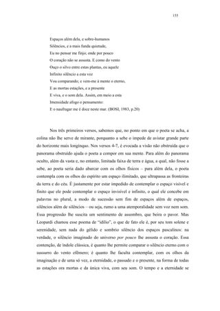155




       Espaços além dela, e sobre-humanos
       Silêncios, e a mais funda quietude,
       Eu no pensar me finjo; onde por pouco
       O coração não se assusta. E como do vento
       Ouço o silvo entre estas plantas, eu aquele
       Infinito silêncio a esta voz
       Vou comparando; e vem-me à mente o eterno,
       E as mortas estações, e a presente
       E viva, e o som dela. Assim, em meio a esta
       Imensidade afogo o pensamento:
       E o naufragar me é doce neste mar. (BOSI, 1983, p.20)




       Nos três primeiros versos, sabemos que, no ponto em que o poeta se acha, a
colina não lhe serve de mirante, porquanto a sebe o impede de avistar grande parte
do horizonte mais longínquo. Nos versos 4-7, é evocada a visão não obstruída que o
panorama obstruído ajuda o poeta a compor em sua mente. Para além do panorama
oculto, além da vasta e, no entanto, limitada faixa de terra e água, a qual, não fosse a
sebe, ao poeta seria dado abarcar com os olhos físicos – para além dela, o poeta
contempla com os olhos do espírito um espaço ilimitado, que ultrapassa as fronteiras
da terra e do céu. É justamente por estar impedido de contemplar o espaço visível e
finito que ele pode contemplar o espaço invisível e infinito, o qual ele concebe em
palavras no plural, a modo de sucessão sem fim de espaços além de espaços,
silêncios além de silêncios – ou seja, rumo a uma atemporalidade sem voz nem som.
Essa progressão lhe suscita um sentimento de assombro, que beira o pavor. Mas
Leopardi chamou esse poema de “idílio”, o que de fato ele é, por seu tom solene e
serenidade, sem nada do gélido e sombrio silêncio dos espaços pascalinos: na
verdade, o silêncio imaginado do universo por pouco lhe assusta o coração. Essa
contenção, de índole clássica, é quanto lhe permite comparar o silêncio eterno com o
sussurro do vento efêmero; é quanto lhe faculta contemplar, com os olhos da
imaginação e de uma só vez, a eternidade, o passado e o presente, na forma de todas
as estações ora mortas e da única viva, com seu som. O tempo e a eternidade se
 