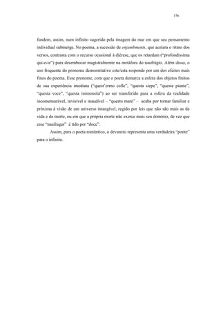 156




fundem, assim, num infinito sugerido pela imagem do mar em que seu pensamento
individual submerge. No poema, a sucessão de enjambments, que acelera o ritmo dos
versos, contrasta com o recurso ocasional à diérese, que os retardam (“profondissima
qui-e-te”) para desembocar magistralmente na metáfora do naufrágio. Além disso, o
uso frequente do pronome demonstrativo este/esta responde por um dos efeitos mais
finos do poema. Esse pronome, com que o poeta demarca a esfera dos objetos finitos
de sua experiência imediata (“quest’ermo colle”, “questa siepe”, “queste piante”,
“questa voce”, “questa immensità”) ao ser transferido para a esfera da realidade
incomensurável, invisível e inaudível – “questo mare” – acaba por tornar familiar e
próxima à visão de um universo intangível, regido por leis que não são mais as da
vida e da morte, ou em que a própria morte não exerce mais seu domínio, de vez que
esse “naufragar” é tido por “doce”.
       Assim, para o poeta romântico, o devaneio representa uma verdadeira “ponte”
para o infinito.
 