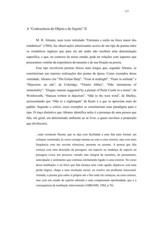 157




A “Coalescência do Objeto e do Sujeito” II


       M. H. Abrams, num texto intitulado “Estrutura e estilo na lírica maior dos
românticos” (1984), faz observações interessantes acerca de um tipo de poema entre
os românticos ingleses que para ele até então não recebera uma denominação
específica, e que, no contexto de nosso estudo, pode ter relações com aspectos que
procuramos ventilar da experiência devaneante e de sua fixação na poesia.
       Esse tipo envolveria poemas líricos mais longos que, segundo Abrams, se
constituiriam nas maiores realizações dos poetas da época. Como exemplos dessa
variedade, Abrams cita “The Eolian Harp”, “Frost at midnight”, “Fears in solitude” e
“Dejection: an ode”, de Coleridge; “Tintern Abbey”, “Ode: intimations of
immortality”, “Elegiac stanzas suggested by a picture of Peele Castle in a storm”, de
Wordsworth; “Stanzas written in dejection”, “Ode to the west wind”, de Shelley,
acrescentando que “Ode to a nightingale” de Keats é a que se aproxima mais do
padrão. Segundo o crítico, esses exemplos se constituiriam num paradigma para o
tipo. O traço distintivo que Abrams identifica neles é a presença de uma pessoa que
fala, em geral, em determinado ambiente ao ar livre, a quem ouvimos à proporção
que ela discorre,


       ...num vernáculo fluente, que se alça com facilidade a uma fala mais formal, um
       colóquio sustentado, às vezes consigo mesma ou com a cena exterior, mas com mais
       frequência com um ouvinte silencioso, presente ou ausente. A pessoa que fala
       começa com uma descrição da paisagem; um aspecto ou mudança de aspecto na
       paisagem evoca um processo variado mas integral da memória, do pensamento,
       antecipação e sentimento que continua estritamente ligado à cena exterior. No curso
       dessa meditação, o eu lírico que fala alcança uma visão aguda, depara-se com uma
       perda trágica, chega a uma resolução moral, ou resolve um problema emocional.
       Amiúde, o poema gira sobre si próprio até o fim onde ele começou, na cena exterior,
       mas com um estado de espírito alterado e uma compreensão aprofundada, que é a
       consequência da meditação interveniente (ABRAMS, 1984, p.76).
 