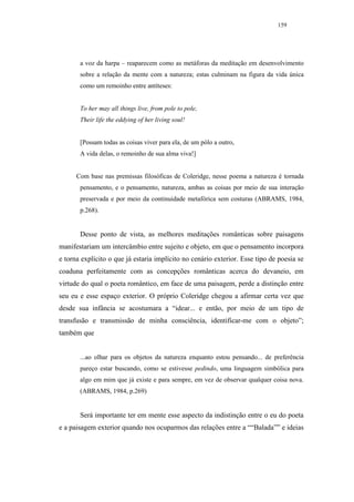 159




       a voz da harpa – reaparecem como as metáforas da meditação em desenvolvimento
       sobre a relação da mente com a natureza; estas culminam na figura da vida única
       como um remoinho entre antíteses:


       To her may all things live, from pole to pole,
       Their life the eddying of her living soul!


       [Possam todas as coisas viver para ela, de um pólo a outro,
       A vida delas, o remoinho de sua alma viva!]


      Com base nas premissas filosóficas de Coleridge, nesse poema a natureza é tornada
       pensamento, e o pensamento, natureza, ambas as coisas por meio de sua interação
       preservada e por meio da continuidade metafórica sem costuras (ABRAMS, 1984,
       p.268).


       Desse ponto de vista, as melhores meditações românticas sobre paisagens
manifestariam um intercâmbio entre sujeito e objeto, em que o pensamento incorpora
e torna explícito o que já estaria implícito no cenário exterior. Esse tipo de poesia se
coaduna perfeitamente com as concepções românticas acerca do devaneio, em
virtude do qual o poeta romântico, em face de uma paisagem, perde a distinção entre
seu eu e esse espaço exterior. O próprio Coleridge chegou a afirmar certa vez que
desde sua infância se acostumara a “idear... e então, por meio de um tipo de
transfusão e transmissão de minha consciência, identificar-me com o objeto”;
também que


       ...ao olhar para os objetos da natureza enquanto estou pensando... de preferência
       pareço estar buscando, como se estivesse pedindo, uma linguagem simbólica para
       algo em mim que já existe e para sempre, em vez de observar qualquer coisa nova.
       (ABRAMS, 1984, p.269)


       Será importante ter em mente esse aspecto da indistinção entre o eu do poeta
e a paisagem exterior quando nos ocuparmos das relações entre a ““Balada”” e ideias
 