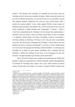 16




imaturo”5. Não obstante essas vacilações, foi sobretudo por causa desse autor que
Coleridge seria alvo de diversas acusações de plágio, vindas à tona pela primeira vez
por meio de Thomas De Quincey, em suas Reminiscências, em que dedica ao poeta
uma pequena biografia, apondo-lhe uma nota que versa exclusivamente sobre a
questão dos supostos plágios6. Assim, ainda segundo Wellek, tiveram origem em
Schelling longas passagens dos capítulos XII e XIII da Biografia literária, que são
seções conducentes à célebre distinção entre “imaginação” e “fantasia” -- talvez o
“mais firme empreendimento de Coleridge a fim de alcançar base epistemológica e
filosófica” para suas teorias; o exame da relação sujeito-objeto, de que se ocuparam
I. A. Richards e Herbert Read, “sua síntese e identidade, o apelo ao inconsciente”7,
são lições colhidas em Schelling; “On Poesy or Art”, tido por vários comentadores
como uma das chaves para o pensamento de Coleridge, é “pouco mais do que uma
paráfrase da Oração Acadêmica de Schelling”8; à sua Theory of Life, Wellek chama
de “mero mosaico de passagens de Schelling e [Henrik] Steffens”. A valorização que
Coleridge faz da figura do poeta guarda semelhança com a exaltação feita por
Schelling, e também por Schlegel, da do artista e, por conseguinte, da arte, esta
elevada a “um papel metafísico que faz dela o centro da filosofia”.9
         Não é necessário destacar mais exemplos do recenseamento de Wellek para
perceber o papel que especialmente os filósofos idealistas alemães desempenharam
na formação de Coleridge; disso, porém, não se deve inferir nenhum servilismo
criativo da parte dele com relação a tais autores. O próprio Wellek reconhece que


5
  Idem, p.137.
6
  “Decerto fui eu a primeira pessoa... a apontar os plágios de Coleridge, e acima de todos os outros
aquele, circunstancial, do qual é impossível considerá-lo inconsciente, de Schelling. Muitos de seus
plágios provavelmente não foram intencionais, e advieram daquela confusão entre coisas flutuando na
memória e coisas derivadas de si mesmas, que ocorre por vezes à maior parte de nós que lidam muito
com livros, de um lado, e com a composição, de outro...” (Cf. De Quincey, 1923, p.85-86). Em sua
nota, Thomas De Quincey prossegue, no entanto, a chamar a atenção à implausibilidade de “ensaios
inteiros” traduzidos terem sido tomados por composições originais pelo próprio Coleridge, afirmando
ao mesmo tempo sua imparcialidade no que concerne a sua amizade com Coleridge e a seu suposto
dever de relatar “suas opiniões mais francas”. Na verdade, estudiosos explicam a questão dos supostos
plágios como decorrência dos problemas de memória de Coleridge, acarretados pelas drogas, e
chamam a atenção às explicações e defesas do próprio poeta, bastante convincentes e corajosas, que
podem ser lidas no capítulo IX da Biografia.
7
  Wellek, op. cit., p.136.
8
  Idem, p.137.
9
  Idem, p.141.
 