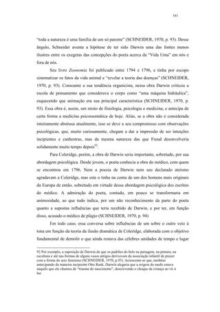 161




“toda a natureza é uma família de um só parente” (SCHNEIDER, 1970, p. 93). Desse
ângulo, Schneider aventa a hipótese de ter sido Darwin uma das fontes menos
ilustres entre os exegetas das concepções do poeta acerca da “Vida Uma” em nós e
fora de nós.
        Seu livro Zoonomia foi publicado entre 1794 e 1796, e tinha por escopo
sistematizar os fatos da vida animal e “revelar a teoria das doenças” (SCHNEIDER,
1970, p. 93). Consoante a sua tendência organicista, nessa obra Darwin criticou a
escola de pensamento que considerava o corpo como “uma máquina hidráulica”,
esquecendo que animação era sua principal característica (SCHNEIDER, 1970, p.
93). Essa obra é, assim, um misto de fisiologia, psicologia e medicina, e antecipa de
certa forma a medicina psicossomática de hoje. Aliás, se a obra não é considerada
inteiramente abstrusa atualmente, isso se deve a seu compromisso com observações
psicológicas, que, muito curiosamente, chegam a dar a impressão de ser intuições
incipientes e canhestras, mas da mesma natureza das que Freud desenvolveria
solidamente muito tempo depois92.
        Para Coleridge, porém, a obra de Darwin seria importante, sobretudo, por sua
abordagem psicológica. Desde jovem, o poeta conhecia a obra do médico, com quem
se encontrou em 1796. Nem a poesia de Darwin nem seu declarado ateísmo
agradavam a Coleridge, mas este o tinha na conta de um dos homens mais originais
da Europa de então, sobretudo em virtude dessa abordagem psicológica dos escritos
do médico. A admiração do poeta, contudo, em pouco se transformaria em
animosidade, ao que tudo indica, por um não reconhecimento da parte do poeta
quanto a supostas influências que teria recebido de Darwin, e por ter, em função
disso, acusado o médico de plágio (SCHNEIDER, 1970, p. 94)
        Em todo caso, essa conversa sobre influências de um sobre o outro veio à
tona em função da teoria da ilusão dramática de Coleridge, elaborada com o objetivo
fundamental de demolir o que ainda restava das célebres unidades de tempo e lugar

92 Por exemplo, a suposição de Darwin de que os padrões do belo na paisagem, na pintura, na
escultura e até nas formas de alguns vasos antigos derivavam da associação infantil de prazer
com a forma do seio feminino (SCHNEIDER, 1970, p.93). Acrescente-se que, também
antecipando de maneira incipiente Otto Rank, Darwin alegaria que a origem do medo estava
naquilo que ele chamou de “trauma do nascimento”, descrevendo o choque da criança ao vir à
luz
 