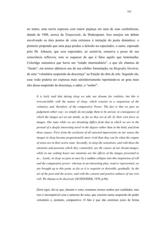 162




no teatro, uma teoria expressa com maior pujança em uma de suas conferências,
datada de 1808, acerca da Tempestade, de Shakespeare. Isso ensejou um debate
envolvendo os dois pontos de vista extremos à imitação do poeta dramático: o
primeiro propondo que uma peça produz a delusão no espectador, o outro, esposado
pelo Dr. Johnson, que esse espectador, ao assisti-la, conserva a posse de sua
consciência reflexiva, sem se esquecer de que é falso aquilo que testemunha.
Coleridge sustentava que havia um “estado intermediário”, a que ele chamou de
“ilusão”, em termos idênticos aos de sua célebre formulação, na Biografia literária,
de uma “voluntária suspensão da descrença” na fruição da obra de arte. Segundo ele,
essa visão poderia ser expressa mais satisfatoriamente reportando-se ao grau mais
alto dessa suspensão da descrença, a saber, o “sonho”:


       It is laxly said that during sleep we take our dreams for realities, but this is
       irreconcilable with the nature of sleep, which consists in a suspension of the
       voluntary and, therefore, of the comparative Power. The fact is that we pass no
       judgement either way: we simply do not judge them to be unreal, in consequence of
       which the images act on our minds, as far as they act at all, by their own force as
       images. Our state while we are dreaming differs from that in which we are in the
       perusal of a deeply interesting novel in the degree rather than in the kind, and from
       three causes; First, from the exclusion of all outward impressions on our senses the
       images in sleep become proportionally more vivid than they can be when the organs
       of sense are in their active state. Secondly, in sleep the sensations, and with these the
       emotions and passions which they counterfeit, are the causes of our dream-images,
       while in our waking hours our emotions are the effects of the images presented to
       us… Lastly, in sleep we pass at once by a sudden collapse into this suspension of will
       and the comparative power: whereas in an interesting play, read or represented, we
       are brought up to this point, as far as it is requisite or desirable, gradually, by the
       art of the poet and the actors; and with the consent and positive aidance of our own
       will. We choose to be deceived. (SCHNEIDER, 1970, p.96)


       [Sem rigor, diz-se que, durante o sono, tomamos nossos sonhos por realidades, mas
       isso é incompatível com a natureza do sono, que consiste numa suspensão do poder
       voluntário e, portanto, comparativo. O fato é que não emitimos juízo de forma
 